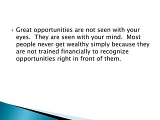  Great opportunities are not seen with your
eyes. They are seen with your mind. Most
people never get wealthy simply because they
are not trained financially to recognize
opportunities right in front of them.
 