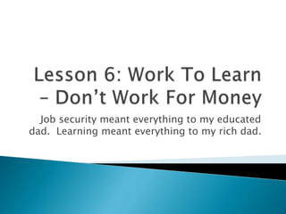 Job security meant everything to my educated
dad. Learning meant everything to my rich dad.
 