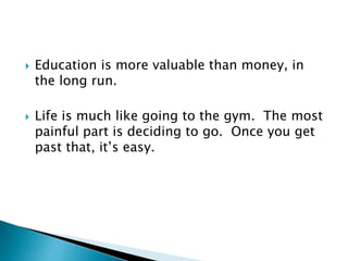  Education is more valuable than money, in
the long run.
 Life is much like going to the gym. The most
painful part is deciding to go. Once you get
past that, it’s easy.
 