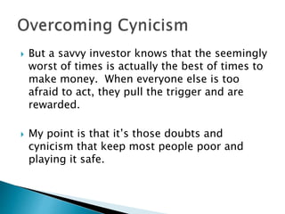  But a savvy investor knows that the seemingly
worst of times is actually the best of times to
make money. When everyone else is too
afraid to act, they pull the trigger and are
rewarded.
 My point is that it’s those doubts and
cynicism that keep most people poor and
playing it safe.
 