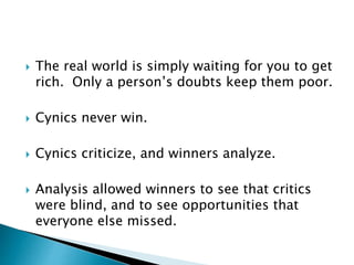 The real world is simply waiting for you to get
rich. Only a person’s doubts keep them poor.
 Cynics never win.
 Cynics criticize, and winners analyze.
 Analysis allowed winners to see that critics
were blind, and to see opportunities that
everyone else missed.
 