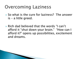  So what is the cure for laziness? The answer
is – a little greed.
 Rich dad believed that the words “I can’t
afford it “shut down your brain.” “How can I
afford it?” opens up possibilities, excitement
and dreams.
 