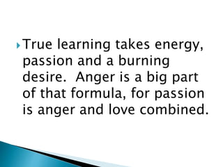 True learning takes energy,
passion and a burning
desire. Anger is a big part
of that formula, for passion
is anger and love combined.
 