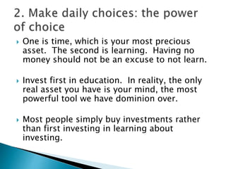  One is time, which is your most precious
asset. The second is learning. Having no
money should not be an excuse to not learn.
 Invest first in education. In reality, the only
real asset you have is your mind, the most
powerful tool we have dominion over.
 Most people simply buy investments rather
than first investing in learning about
investing.
 