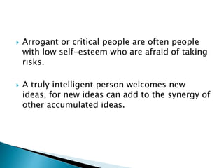  Arrogant or critical people are often people
with low self-esteem who are afraid of taking
risks.
 A truly intelligent person welcomes new
ideas, for new ideas can add to the synergy of
other accumulated ideas.
 