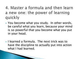  You become what you study. In other words,
be careful what you learn, because your mind
is so powerful that you become what you put
in your head.
 I learned a formula. The next trick was to
have the discipline to actually put into action
what I had learned.
 