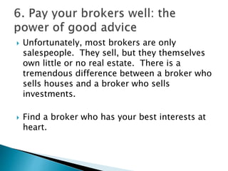  Unfortunately, most brokers are only
salespeople. They sell, but they themselves
own little or no real estate. There is a
tremendous difference between a broker who
sells houses and a broker who sells
investments.
 Find a broker who has your best interests at
heart.
 