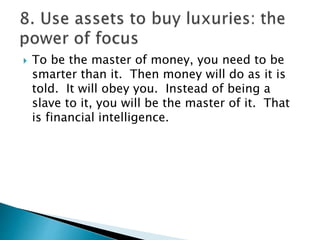  To be the master of money, you need to be
smarter than it. Then money will do as it is
told. It will obey you. Instead of being a
slave to it, you will be the master of it. That
is financial intelligence.
 