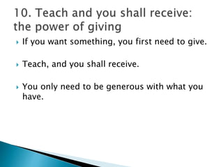  If you want something, you first need to give.
 Teach, and you shall receive.
 You only need to be generous with what you
have.
 