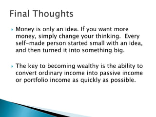  Money is only an idea. If you want more
money, simply change your thinking. Every
self-made person started small with an idea,
and then turned it into something big.
 The key to becoming wealthy is the ability to
convert ordinary income into passive income
or portfolio income as quickly as possible.
 