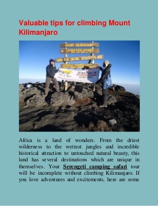 Valuable tips for climbing Mount
Kilimanjaro
Africa is a land of wonders. From the driest
wilderness to the wettest jungles and incredible
historical attraction to untouched natural beauty, this
land has several destinations which are unique in
themselves. Your Serengeti camping safari tour
will be incomplete without climbing Kilimanjaro. If
you love adventures and excitements, here are some
 