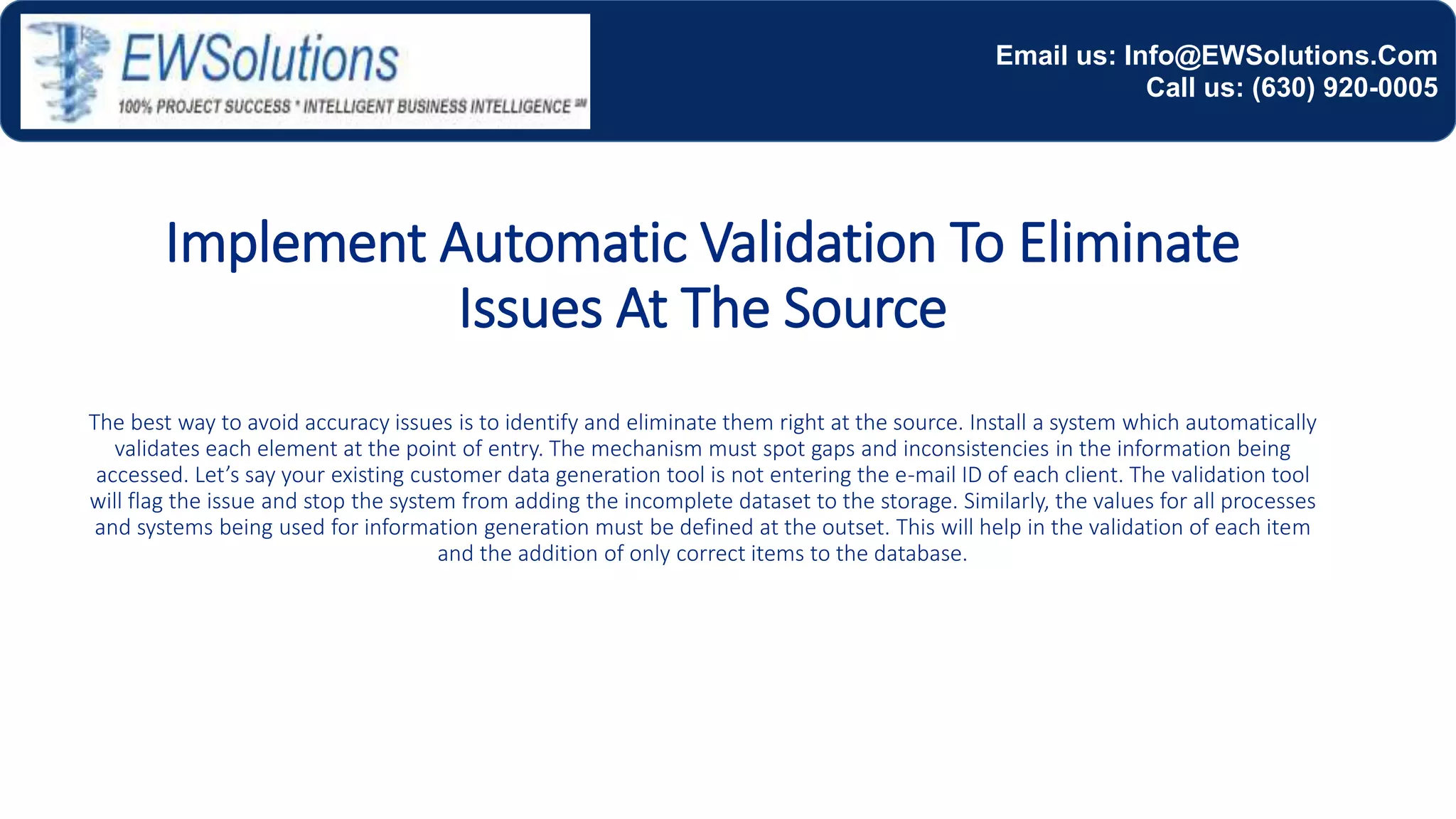 Implement Automatic Validation To Eliminate
Issues At The Source
The best way to avoid accuracy issues is to identify and eliminate them right at the source. Install a system which automatically
validates each element at the point of entry. The mechanism must spot gaps and inconsistencies in the information being
accessed. Let’s say your existing customer data generation tool is not entering the e-mail ID of each client. The validation tool
will flag the issue and stop the system from adding the incomplete dataset to the storage. Similarly, the values for all processes
and systems being used for information generation must be defined at the outset. This will help in the validation of each item
and the addition of only correct items to the database.
Email us: Info@EWSolutions.Com
Call us: (630) 920-0005
 