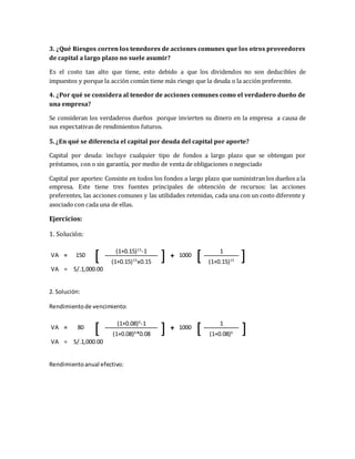 3. ¿Qué Riesgos corren los tenedores de acciones comunes que los otros proveedores
de capital a largo plazo no suele asumir?
Es el costo tan alto que tiene, esto debido a que los dividendos no son deducibles de
impuestos y porque la acción común tiene más riesgo que la deuda o la acción preferente.
4. ¿Por qué se considera al tenedor de acciones comunes como el verdadero dueño de
una empresa?
Se consideran los verdaderos dueños porque invierten su dinero en la empresa a causa de
sus expectativas de rendimientos futuros.
5. ¿En qué se diferencia el capital por deuda del capital por aporte?
Capital por deuda: incluye cualquier tipo de fondos a largo plazo que se obtengan por
préstamos, con o sin garantía, por medio de venta de obligaciones o negociado
Capital por aportes: Consiste en todos los fondos a largo plazo que suministran los dueños a la
empresa. Este tiene tres fuentes principales de obtención de recursos: las acciones
preferentes, las acciones comunes y las utilidades retenidas, cada una con un costo diferente y
asociado con cada una de ellas.
Ejercicios:
1. Solución:
VA = 150
[ (1+0.15)15
-1
] + 1000
[ 1
](1+0.15)15
x0.15 (1+0.15)15
VA = S/.1,000.00
2. Solución:
Rendimientode vencimiento:
VA = 80
[ (1+0.08)6
-1
] + 1000
[ 1
](1+0.08)6
*0.08 (1+0.08)6
VA = S/.1,000.00
Rendimientoanual efectivo:
 