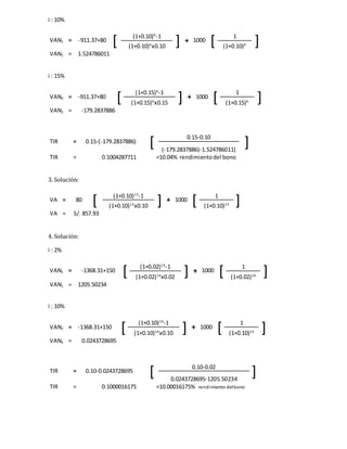 i : 10%
VAN1 = -911.37+80
[ (1+0.10)6
-1
] + 1000
[ 1
](1+0.10)6
x0.10 (1+0.10)6
VAN1 = 1.524786011
i : 15%
VAN2 = -911.37+80
[ (1+0.15)6
-1
] + 1000
[ 1
](1+0.15)6
x0.15 (1+0.15)6
VAN2 = -179.2837886
TIR = 0.15-(-179.2837886)
[ 0.15-0.10
](-179.2837886)-1.524786011)
TIR = 0.1004287711 =10.04% rendimientodel bono
3. Solución:
VA = 80
[ (1+0.10)13
-1
] + 1000
[ 1
](1+0.10)13
x0.10 (1+0.10)13
VA = S/. 857.93
4. Solución:
i : 2%
VAN1 = -1368.31+150
[ (1+0.02)14
-1
] + 1000
[ 1
](1+0.02)14
x0.02 (1+0.02)14
VAN1 = 1205.50234
i : 10%
VAN2 = -1368.31+150
[ (1+0.10)14
-1
] + 1000
[ 1
](1+0.10)14
x0.10 (1+0.10)14
VAN2 = 0.0243728695
TIR = 0.10-0.0243728695
[ 0.10-0.02
]0.0243728695-1205.50234
TIR = 0.1000016175 =10.00016175% rendimiento delbono
 