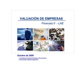 VALUACIÓN DE EMPRESAS
                                   Finanzas II - LAE




Octubre de 2009
 Facultad de Ciencias Sociales y Económicas
 Universidad Católica Argentina
 