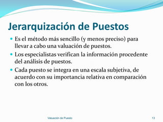 Jerarquización de Puestos
 Es el método más sencillo (y menos preciso) para
  llevar a cabo una valuación de puestos.
 Los especialistas verifican la información procedente
  del análisis de puestos.
 Cada puesto se integra en una escala subjetiva, de
  acuerdo con su importancia relativa en comparación
  con los otros.




               Valuación de Puesto                        13
 