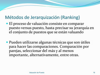 Métodos de Jerarquización (Ranking)
 El proceso de valuación consiste en comparar
  puesto versus puesto, hasta precisar su jerarquía en
  el conjunto de puestos que se están valuando

 Pueden utilizarse algunas técnicas que son útiles
  para hacer las comparaciones. Comparación por
  parejas, seleccionar del más y al menos
  importante, alternativamente, entre otras.



              Valuación de Puesto                     16
 