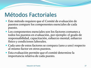 Métodos Factoriales
 Este método requiere que el Comité de evaluación de
  puestos compare los componentes esenciales de cada
  puesto.
 Los componentes esenciales son los factores comunes a
  todos los puestos en evaluación, por ejemplo: el grado de
  responsabilidad, capacitación, esfuerzo mental, esfuerzo
  físico y condiciones laborales.
 Cada uno de estos factores se compara (uno a uno) respecto
  al mismo factor en otros puestos.
 Esta evaluación permite que el comité determine la
  importancia relativa de cada puesto.


               Valuación de Puesto                         27
 