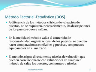 Método Factorial-Estadístico (DOS)
 A diferencia de los métodos clásicos de valuación de
  puestos, no se requieren, necesariamente, las descripciones
  de los puestos que se valúan.

 En la medida el método valúa el contenido de
  responsabilidad organizacional de los puestos, se pueden
  hacer comparaciones confiables y precisas, con puestos
  equiparables en el mercado.

 El método asigna directamente niveles de valuación que
  pueden correlacionarse con valuaciones de cualquier
  método de valúe los puestos, con puntos o niveles.
                Valuación de Puesto                          37
 