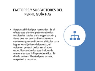 FACTORES Y SUBFACTORES DEL
PERFIL GUÍA HAY
• Responsabilidad por resultados. Es el
efecto que tiene el puesto sobre los
resultados totales de la organización y
tiene que ver con las limitaciones y
controles que condicionan al titular para
lograr los objetivos del puesto, el
volumen general de los resultados
específicos sobre los que incide y la
manera en que influye sobre ellos. Se
divide en tres: libertad para actuar,
magnitud e impacto.
 
