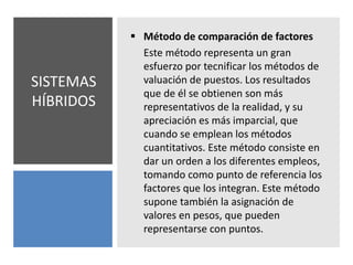SISTEMAS
HÍBRIDOS
 Método de comparación de factores
Este método representa un gran
esfuerzo por tecnificar los métodos de
valuación de puestos. Los resultados
que de él se obtienen son más
representativos de la realidad, y su
apreciación es más imparcial, que
cuando se emplean los métodos
cuantitativos. Este método consiste en
dar un orden a los diferentes empleos,
tomando como punto de referencia los
factores que los integran. Este método
supone también la asignación de
valores en pesos, que pueden
representarse con puntos.
 