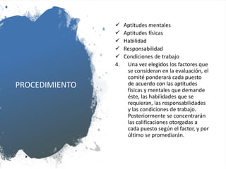 PROCEDIMIENTO
 Aptitudes mentales
 Aptitudes físicas
 Habilidad
 Responsabilidad
 Condiciones de trabajo
4. Una vez elegidos los factores que
se consideran en la evaluación, el
comité ponderará cada puesto
de acuerdo con las aptitudes
físicas y mentales que demande
éste, las habilidades que se
requieran, las responsabilidades
y las condiciones de trabajo.
Posteriormente se concentrarán
las calificaciones otorgadas a
cada puesto según el factor, y por
último se promediarán.
 