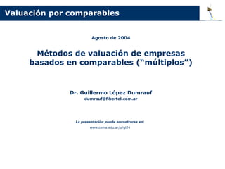 Valuación por comparables


                       Agosto de 2004


      Métodos de valuación de empresas
     basados en comparables (“múltiplos”)


              Dr. Guillermo López Dumrauf
                   dumrauf@fibertel.com.ar




               La presentación puede encontrarse en:
                      www.cema.edu.ar/u/gl24
