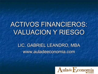 ACTIVOS FINANCIEROS:
 VALUACION Y RIESGO
 LIC. GABRIEL LEANDRO, MBA
   www.auladeeconomia.com
 