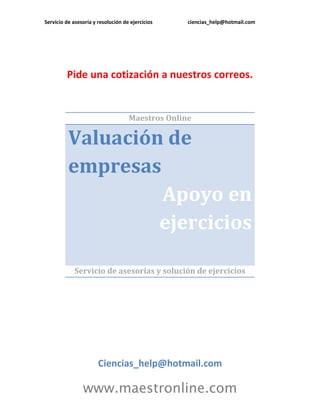 Servicio de asesoría y resolución de ejercicios ciencias_help@hotmail.com
www.maestronline.com
Pide una cotización a nuestros correos.
Maestros Online
Valuación de
empresas
Apoyo en
ejercicios
Servicio de asesorías y solución de ejercicios
Ciencias_help@hotmail.com
 