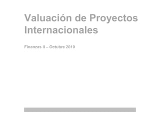 Valuación de Proyectos
Internacionales
Finanzas II – Octubre 2010
 