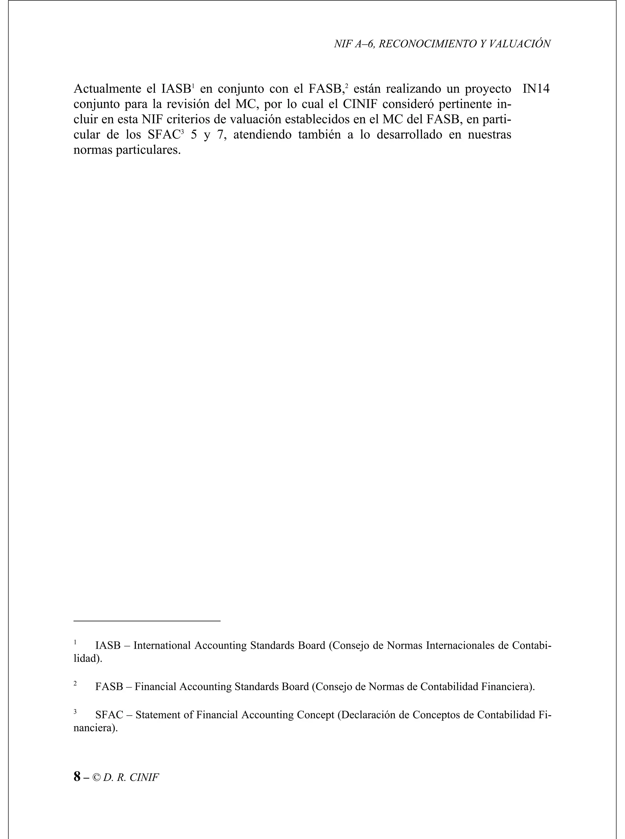 NIF A–6, RECONOCIMIENTO Y VALUACIÓN
8 – © D. R. CINIF
ASB,2
están realizando un proyecto
el CINIF consideró pertinente in-
idos en el MC del FASB, en parti-
ular de los SFAC3
5 y 7, atendiendo también a lo desarrollado en nuestras
as particulares.
IN14Actualmente el IASB1
en conjunto con el F
conjunto para la revisión del MC, por lo cual
cluir en esta NIF criterios de valuación establec
c
norm
SB – International Accounting Standards Board (Consejo de Normas Internacionales
.
1
IA de Contabi-
lidad)
2
FASB – Financial Accounting Standards Board (Consejo de Normas de Contabilidad Financiera).
3
SFAC – Statement of Financial Accounting Concept (Declaración de Conceptos de Contabilidad Fi-
nanciera).
 