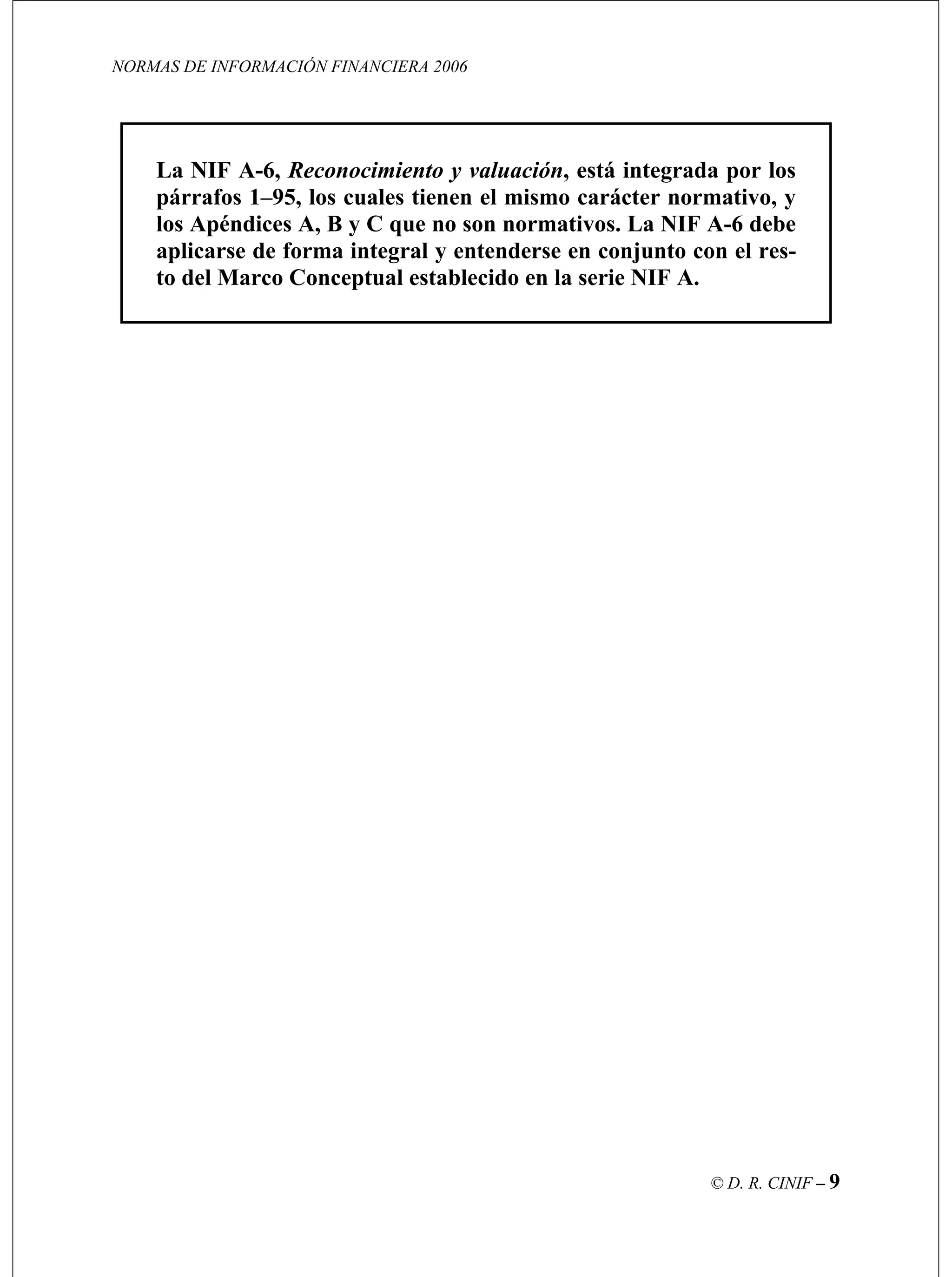 NORMAS DE INFORMACIÓN FINANCIERA 2006
© D. R. CINIF – 9
A-6, Reconocimiento y valuación, está integrada por losLa NIF
párrafos 1–95, los cuales tienen el mismo carácter normativo, y
los Apéndices A, B y C que no son normativos. La NIF A-6 debe
aplicarse de forma integral y entenderse en conjunto con el res-
to del Marco Conceptual establecido en la serie NIF A.
 