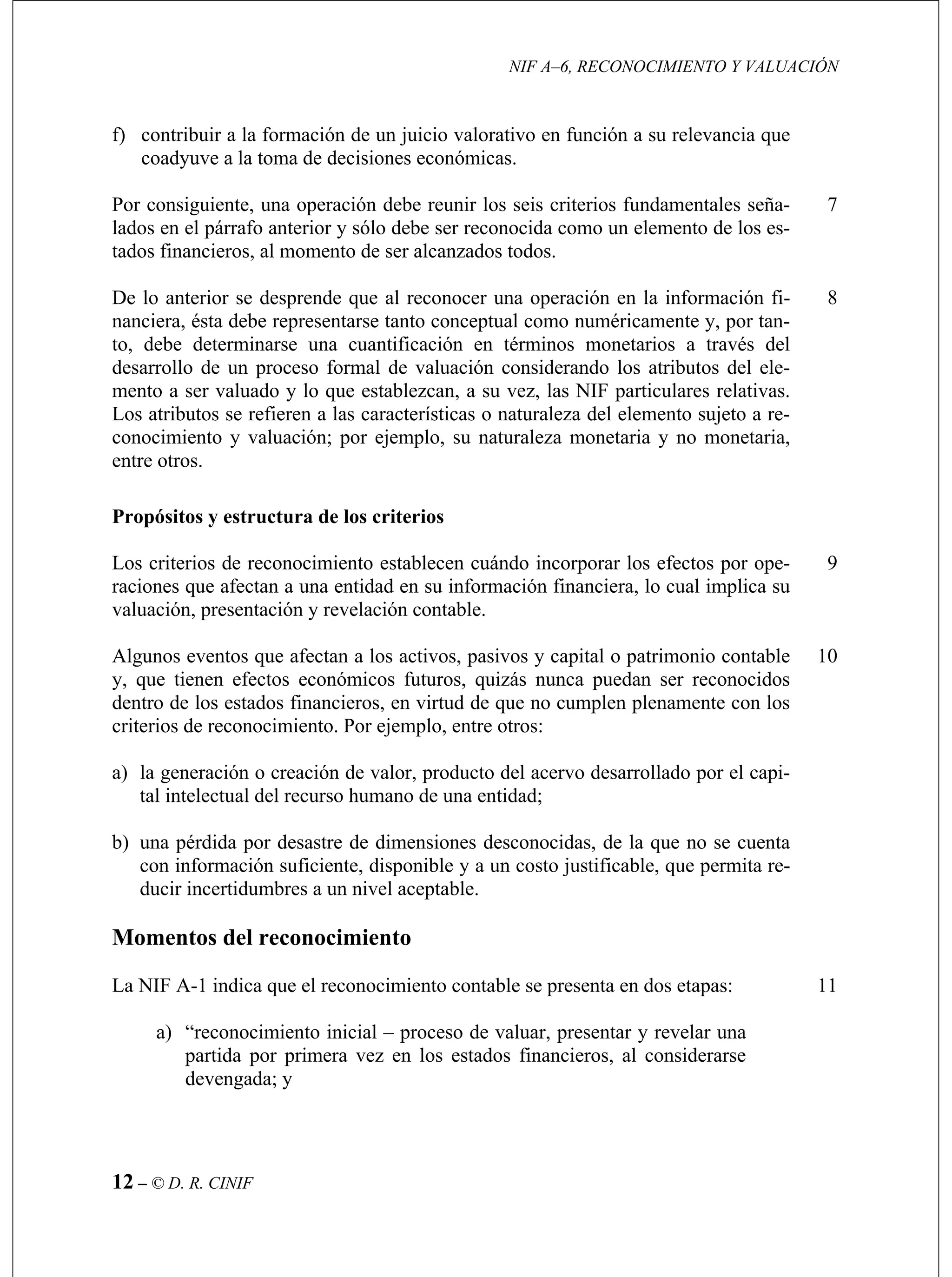 NIF A–6, RECONOCIMIENTO Y VALUACIÓN
12 – © D. R. CINIF
ndamentales seña-
lados en el párrafo anterior y sólo debe ser reconocida como un elemento de los es-
7
uméricamente y, por tan-
to, debe determinarse una cuantificación en términos monetarios a través del
.
8
9
a los activos, pasivos y capital o patrimonio contable
y, que tienen efectos económicos futuros, quizás nunca puedan ser reconocidos
tal intelectual del recurso humano de una entidad;
10
considerarse
devengada; y
f) contribuir a la formación de un juicio valorativo en función a su relevancia que
coadyuve a la toma de decisiones económicas.
Por consiguiente, una operación debe reunir los seis criterios fu
tados financieros, al momento de ser alcanzados todos.
De lo anterior se desprende que al reconocer una operación en la información fi-
nanciera, ésta debe representarse tanto conceptual como n
desarrollo de un proceso formal de valuación considerando los atributos del ele-
mento a ser valuado y lo que establezcan, a su vez, las NIF particulares relativas.
Los atributos se refieren a las características o naturaleza del elemento sujeto a re-
conocimiento y valuación; por ejemplo, su naturaleza monetaria y no monetaria,
entre otros
Propósitos y estructura de los criterios
Los criterios de reconocimiento establecen cuándo incorporar los efectos por ope-
raciones que afectan a una entidad en su información financiera, lo cual implica su
valuación, presentación y revelación contable.
Algunos eventos que afectan
dentro de los estados financieros, en virtud de que no cumplen plenamente con los
criterios de reconocimiento. Por ejemplo, entre otros:
a) la generación o creación de valor, producto del acervo desarrollado por el capi-
b) una pérdida por desastre de dimensiones desconocidas, de la que no se cuenta
con información suficiente, disponible y a un costo justificable, que permita re-
ducir incertidumbres a un nivel aceptable.
Momentos del reconocimiento
La NIF A-1 indica que el reconocimiento contable se presenta en dos etapas:
a) “reconocimiento inicial – proceso de valuar, presentar y revelar una
partida por primera vez en los estados financieros, al
11
 