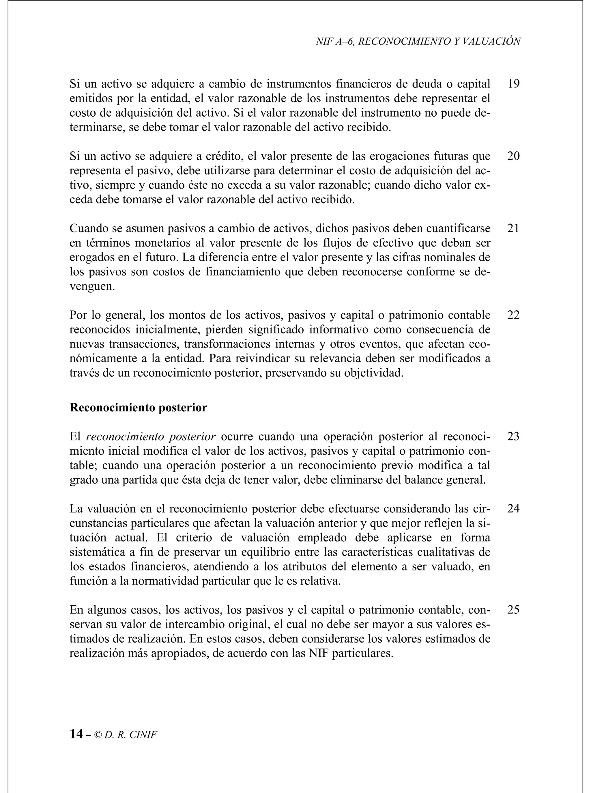 NIF A–6, RECONOCIMIENTO Y VALUACIÓN
14 – © D. R. CINIF
Si un activo se adquiere a cambio de instrumentos financieros de deuda o capital
instrumentos debe representar el
costo de adquisición del activo. Si el valor razonable del instrumento no puede de-
e tomar el valor razonable del activo recibido.
19
el costo de adquisición del ac-
tivo, siempre y cuando éste no exceda a su valor razonable; cuando dicho valor ex-
ceda
Cuan arse
en té ser
eroga ntre el valor presente y las cifras nominales de
los pasivos son costos de financiamiento que deben reconocerse conforme se de-
21
22
osterior
ual. El criterio de valuación empleado debe aplicarse en forma
fun
En o contable, con-
rea
25
emitidos por la entidad, el valor razonable de los
terminarse, se deb
Si un activo se adquiere a crédito, el valor presente de las erogaciones futuras que
representa el pasivo, debe utilizarse para determinar
debe tomarse el valor razonable del activo recibido.
do se asumen pasivos a cambio de activos, dichos pasivos deben cuantific
rminos monetarios al valor presente de los flujos de efectivo que deban
dos en el futuro. La diferencia e
20
venguen.
Por lo general, los montos de los activos, pasivos y capital o patrimonio contable
reconocidos inicialmente, pierden significado informativo como consecuencia de
nuevas transacciones, transformaciones internas y otros eventos, que afectan eco-
nómicamente a la entidad. Para reivindicar su relevancia deben ser modificados a
través de un reconocimiento posterior, preservando su objetividad.
Reconocimiento p
El reconocimiento posterior ocurre cuando una operación posterior al reconoci-
miento inicial modifica el valor de los activos, pasivos y capital o patrimonio con-
table; cuando una operación posterior a un reconocimiento previo modifica a tal
grado una partida que ésta deja de tener valor, debe eliminarse del balance general.
23
La valuación en el reconocimiento posterior debe efectuarse considerando las cir-
cunstancias particulares que afectan la valuación anterior y que mejor reflejen la si-
tuación act
sistemática a fin de preservar un equilibrio entre las características cualitativas de
los estados financieros, atendiendo a los atributos del elemento a ser valuado, en
ción a la normatividad particular que le es relativa.
algunos casos, los activos, los pasivos y el capital o patrimoni
24
servan su valor de intercambio original, el cual no debe ser mayor a sus valores es-
timados de realización. En estos casos, deben considerarse los valores estimados de
lización más apropiados, de acuerdo con las NIF particulares.
 