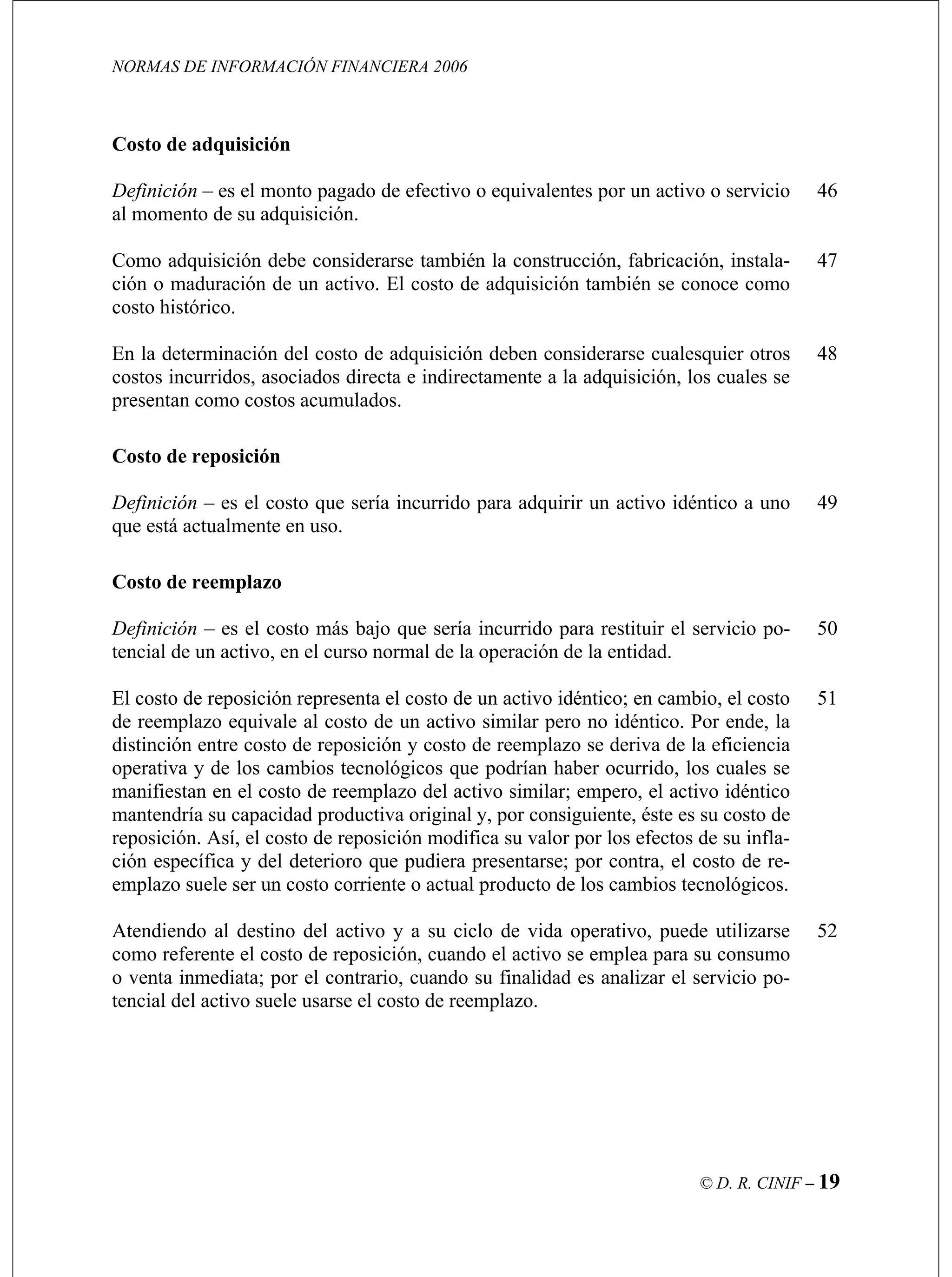 NORMAS DE INFORMACIÓN FINANCIERA 2006
© D. R. CINIF – 19
Co
mbién la construcción, fabricación, instala-
ción o maduración de un activo. El costo de adquisición también se conoce como
47
nte a la adquisición, los cuales se
presentan como costos acumulados.
Costo de reemplazo
do para restituir el servicio po- 50
reposición representa el costo de un activo idéntico; en cambio, el costo
drían haber ocurrido, los cuales se
tos de su infla-
51
52
sto de adquisición
Definición – es el monto pagado de efectivo o equivalentes por un activo o servicio
al momento de su adquisición.
Como adquisición debe considerarse ta
46
costo histórico.
En la determinación del costo de adquisición deben considerarse cualesquier otros
costos incurridos, asociados directa e indirectame
48
Costo de reposición
Definición – es el costo que sería incurrido para adquirir un activo idéntico a uno
que está actualmente en uso.
49
Definición – es el costo más bajo que sería incurri
tencial de un activo, en el curso normal de la operación de la entidad.
El costo de
de reemplazo equivale al costo de un activo similar pero no idéntico. Por ende, la
distinción entre costo de reposición y costo de reemplazo se deriva de la eficiencia
operativa y de los cambios tecnológicos que po
manifiestan en el costo de reemplazo del activo similar; empero, el activo idéntico
mantendría su capacidad productiva original y, por consiguiente, éste es su costo de
reposición. Así, el costo de reposición modifica su valor por los efec
ción específica y del deterioro que pudiera presentarse; por contra, el costo de re-
emplazo suele ser un costo corriente o actual producto de los cambios tecnológicos.
Atendiendo al destino del activo y a su ciclo de vida operativo, puede utilizarse
como referente el costo de reposición, cuando el activo se emplea para su consumo
o venta inmediata; por el contrario, cuando su finalidad es analizar el servicio po-
tencial del activo suele usarse el costo de reemplazo.
 