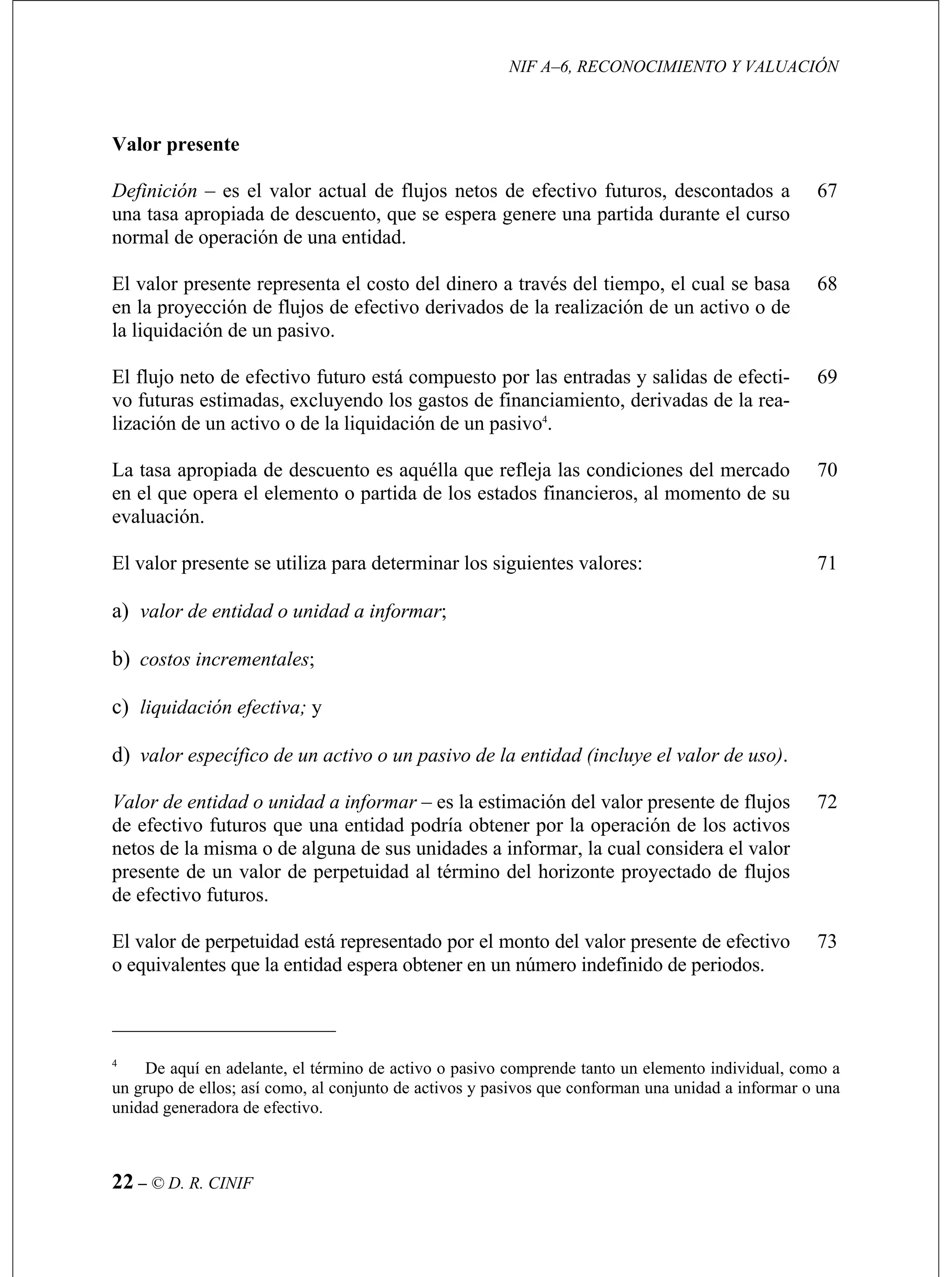 NIF A–6, RECONOCIMIENTO Y VALUACIÓN
22 – © D. R. CINIF
nor
67
en de un activo o de
68
y salidas de efecti-
iamiento, derivadas de la rea-
4
69
La escuento es aquélla que refleja las condiciones del mercado 70
tiliza para determinar los siguientes valores: 71
Valor de entidad o unidad a informar esente de flujos
obtener por la operación de los activos
netos de la misma o de alguna de sus unidades a informar, la cual considera el valor
72
efectivo
o equivalentes que la entidad espera obtener en un número indefinido de periodos.
73
Valor presente
Definición – es el valor actual de flujos netos de efectivo futuros, descontados a
una tasa apropiada de descuento, que se espera genere una partida durante el curso
mal de operación de una entidad.
El valor presente representa el costo del dinero a través del tiempo, el cual se basa
la proyección de flujos de efectivo derivados de la realización
la liquidación de un pasivo.
El flujo neto de efectivo futuro está compuesto por las entradas
vo futuras estimadas, excluyendo los gastos de financ
lización de un activo o de la liquidación de un pasivo .
tasa apropiada de d
en el que opera el elemento o partida de los estados financieros, al momento de su
evaluación.
El valor presente se u
a) valor de entidad o unidad a informar;
b) costos incrementales;
c) liquidación efectiva; y
d) valor específico de un activo o un pasivo de la entidad (incluye el valor de uso).
– es la estimación del valor pr
de efectivo futuros que una entidad podría
presente de un valor de perpetuidad al término del horizonte proyectado de flujos
de efectivo futuros.
El valor de perpetuidad está representado por el monto del valor presente de
4
De aquí en adelante, el término de activo o pasivo comprende tanto un elemento individual,
un grupo de ellos; así c
como a
omo, al conjunto de activos y pasivos que conforman una unidad a informar o una
unidad generadora de efectivo.
 