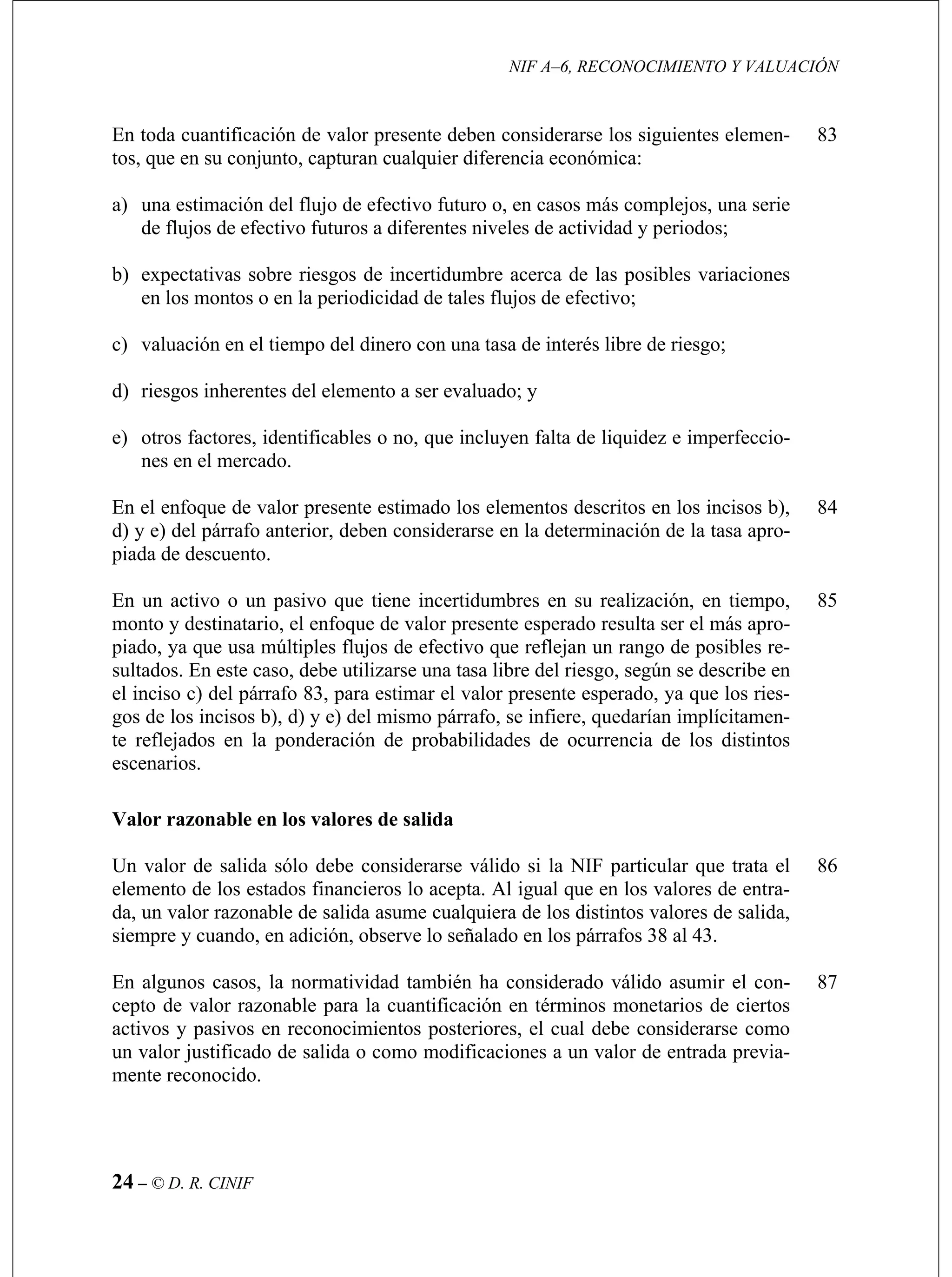 NIF A–6, RECONOCIMIENTO Y VALUACIÓN
24 – © D. R. CINIF
tos
a) una estimación del flujo de efectivo futuro o, en casos más complejos, una serie
b)
a periodicidad de tales flujos de efectivo;
d) riesgos inherentes del elemento a ser evaluado; y
s en el mercado.
83
d) erior, deben considerarse en la determinación de la tasa apro-
piada de descuento.
84
En
mo perado resulta ser el más apro-
piado, ya que usa múltiples flujos de efectivo que reflejan un rango de posibles re-
el i
gos rrafo, se infiere, quedarían implícitamen-
te reflejados en la ponderación de probabilidades de ocurrencia de los distintos
escenarios.
85
elemento de los estados financieros lo acepta. Al igual que en los valores de entra-
da, un valor razonable de salida asume cualquiera de los distintos valores de salida,
siempre y cuando, en adición, observe lo señalado en los párrafos 38 al 43.
86
En algunos casos, la normatividad también ha considerado válido asumir el con-
cepto de valor razonable para la cuantificación en términos monetarios de ciertos
activos y pasivos en reconocimientos posteriores, el cual debe considerarse como
un valor justificado de salida o como modificaciones a un valor de entrada previa-
mente reconocido.
87
En toda cuantificación de valor presente deben considerarse los siguientes elemen-
, que en su conjunto, capturan cualquier diferencia económica:
de flujos de efectivo futuros a diferentes niveles de actividad y periodos;
expectativas sobre riesgos de incertidumbre acerca de las posibles variaciones
en los montos o en l
c) valuación en el tiempo del dinero con una tasa de interés libre de riesgo;
e) otros factores, identificables o no, que incluyen falta de liquidez e imperfeccio-
ne
En el enfoque de valor presente estimado los elementos descritos en los incisos b),
y e) del párrafo ant
un activo o un pasivo que tiene incertidumbres en su realización, en tiempo,
nto y destinatario, el enfoque de valor presente es
sultados. En este caso, debe utilizarse una tasa libre del riesgo, según se describe en
nciso c) del párrafo 83, para estimar el valor presente esperado, ya que los ries-
de los incisos b), d) y e) del mismo pá
Valor razonable en los valores de salida
Un valor de salida sólo debe considerarse válido si la NIF particular que trata el
 