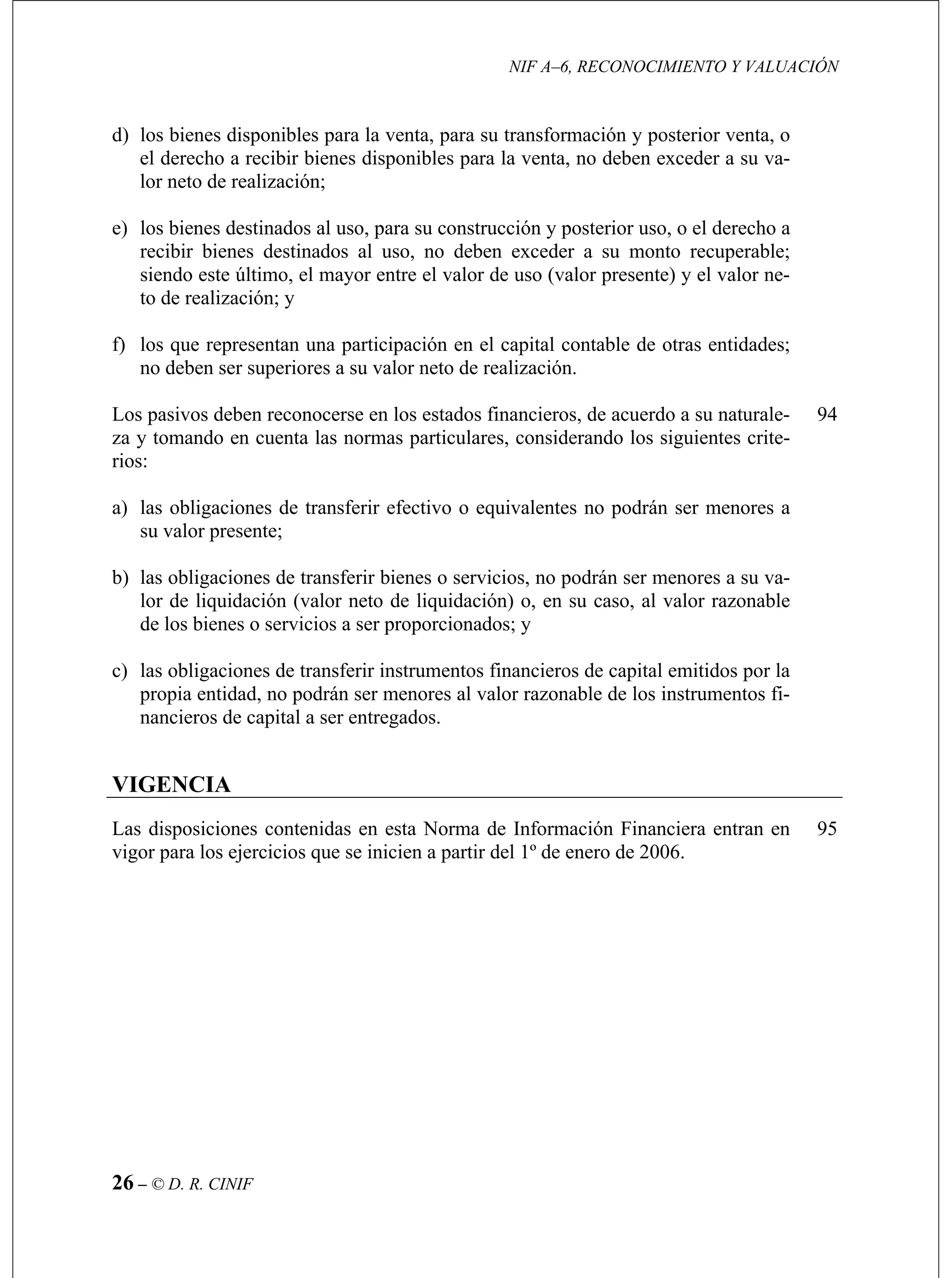 NIF A–6, RECONOCIMIENTO Y VALUACIÓN
26 – © D. R. CINIF
nibles para la venta, no deben exceder a su va-
o, para su construcción y posterior uso, o el derecho a
as entidades;
za y tom
a) enores a
94
95
d) los bienes disponibles para la venta, para su transformación y posterior venta, o
el derecho a recibir bienes dispo
lor neto de realización;
e) los bienes destinados al us
recibir bienes destinados al uso, no deben exceder a su monto recuperable;
siendo este último, el mayor entre el valor de uso (valor presente) y el valor ne-
to de realización; y
f) los que representan una participación en el capital contable de otr
no deben ser superiores a su valor neto de realización.
Los pasivos deben reconocerse en los estados financieros, de acuerdo a su naturale-
ando en cuenta las normas particulares, considerando los siguientes crite-
rios:
las obligaciones de transferir efectivo o equivalentes no podrán ser m
su valor presente;
b) las obligaciones de transferir bienes o servicios, no podrán ser menores a su va-
lor de liquidación (valor neto de liquidación) o, en su caso, al valor razonable
de los bienes o servicios a ser proporcionados; y
c) las obligaciones de transferir instrumentos financieros de capital emitidos por la
propia entidad, no podrán ser menores al valor razonable de los instrumentos fi-
nancieros de capital a ser entregados.
VIGENCIA
Las disposiciones contenidas en esta Norma de Información Financiera entran en
vigor para los ejercicios que se inicien a partir del 1º de enero de 2006.
 