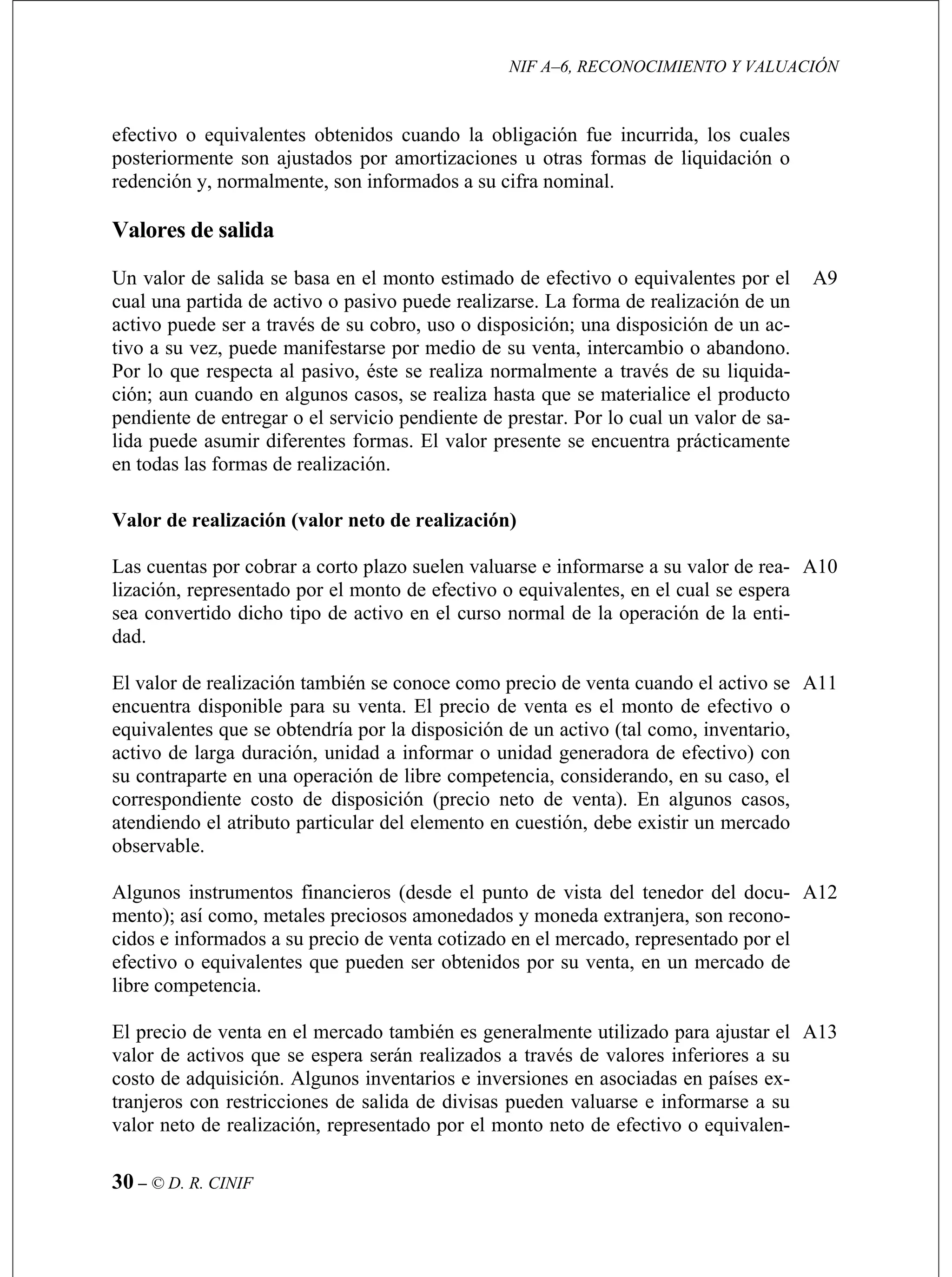 NIF A–6, RECONOCIMIENTO Y VALUACIÓN
30 – © D. R. CINIF
son ajustados por amortizaciones u otras formas de liquidación o
redención y, normalmente, son informados a su cifra nominal.
Va
Un
cua realización de un
activo puede ser a través de su cobro, uso o disposición; una disposición de un ac-
tivo
Por
ció realiza hasta que se materialice el producto
pendiente de entregar o el servicio pendiente de prestar. Por lo cual un valor de sa-
lida
en
A9
Val (valor neto de realización)
Las
lización, representado por el monto de efectivo o equivalentes, en el cual se espera
sea
dad
A10
a disposición de un activo (tal como, inventario,
El precio de venta en el mercado también es generalmente utilizado para ajustar el
valor de activos que se espera serán realizados a través de valores inferiores a su
costo de adquisición. Algunos inventarios e inversiones en asociadas en países ex-
tranjeros con restricciones de salida de divisas pueden valuarse e informarse a su
valor neto de realización, representado por el monto neto de efectivo o equivalen-
A13
efectivo o equivalentes obtenidos cuando la obligación fue incurrida, los cuales
posteriormente
lores de salida
valor de salida se basa en el monto estimado de efectivo o equivalentes por el
l una partida de activo o pasivo puede realizarse. La forma de
a su vez, puede manifestarse por medio de su venta, intercambio o abandono.
lo que respecta al pasivo, éste se realiza normalmente a través de su liquida-
n; aun cuando en algunos casos, se
puede asumir diferentes formas. El valor presente se encuentra prácticamente
todas las formas de realización.
or de realización
cuentas por cobrar a corto plazo suelen valuarse e informarse a su valor de rea-
convertido dicho tipo de activo en el curso normal de la operación de la enti-
.
El valor de realización también se conoce como precio de venta cuando el activo se
encuentra disponible para su venta. El precio de venta es el monto de efectivo o
equivalentes que se obtendría por l
activo de larga duración, unidad a informar o unidad generadora de efectivo) con
su contraparte en una operación de libre competencia, considerando, en su caso, el
correspondiente costo de disposición (precio neto de venta). En algunos casos,
atendiendo el atributo particular del elemento en cuestión, debe existir un mercado
observable.
A11
Algunos instrumentos financieros (desde el punto de vista del tenedor del docu-
mento); así como, metales preciosos amonedados y moneda extranjera, son recono-
cidos e informados a su precio de venta cotizado en el mercado, representado por el
efectivo o equivalentes que pueden ser obtenidos por su venta, en un mercado de
libre competencia.
A12
 