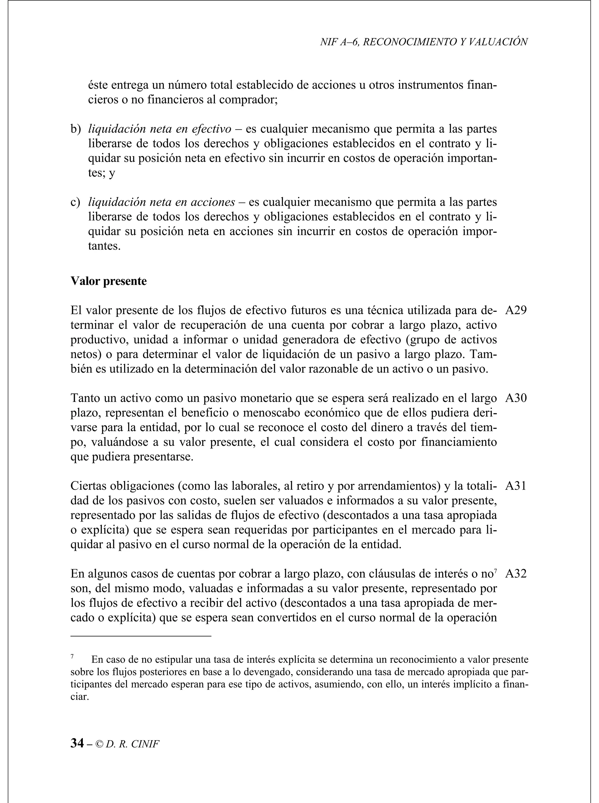NIF A–6, RECONOCIMIENTO Y VALUACIÓN
34 – © D. R. CINIF
a en acciones sin incurrir en costos de operación impor-
tantes.
para determinar el valor de liquidación de un pasivo a largo plazo. Tam-
.
A29
dad.
a) que se espera sean convertidos en el curso normal de la operación
éste entrega un número total establecido de acciones u otros instrumentos finan-
cieros o no financieros al comprador;
b) liquidación neta en efectivo – es cualquier mecanismo que permita a las partes
liberarse de todos los derechos y obligaciones establecidos en el contrato y li-
quidar su posición neta en efectivo sin incurrir en costos de operación importan-
tes; y
c) liquidación neta en acciones – es cualquier mecanismo que permita a las partes
liberarse de todos los derechos y obligaciones establecidos en el contrato y li-
quidar su posición net
Valor presente
El valor presente de los flujos de efectivo futuros es una técnica utilizada para de-
terminar el valor de recuperación de una cuenta por cobrar a largo plazo, activo
productivo, unidad a informar o unidad generadora de efectivo (grupo de activos
netos) o
bién es utilizado en la determinación del valor razonable de un activo o un pasivo
Tanto un activo como un pasivo monetario que se espera será realizado en el largo
plazo, representan el beneficio o menoscabo económico que de ellos pudiera deri-
varse para la entidad, por lo cual se reconoce el costo del dinero a través del tiem-
po, valuándose a su valor presente, el cual considera el costo por financiamiento
que pudiera presentarse.
A30
Ciertas obligaciones (como las laborales, al retiro y por arrendamientos) y la totali-
dad de los pasivos con costo, suelen ser valuados e informados a su valor presente,
representado por las salidas de flujos de efectivo (descontados a una tasa apropiada
o explícita) que se espera sean requeridas por participantes en el mercado para li-
quidar al pasivo en el curso normal de la operación de la enti
A31
En algunos casos de cuentas por cobrar a largo plazo, con cláusulas de interés o no7
son, del mismo modo, valuadas e informadas a su valor presente, representado por
los flujos de efectivo a recibir del activo (descontados a una tasa apropiada de mer-
cado o explícit
A32
7
En caso de no estipular una tasa de interés explícita se determina un reconocimiento a valor pr
sobre los flujos posteriores en base a lo devengado, considerando una tasa de mercado apropiada qu
ticipantes del mercado esperan para ese tipo de activos, asumiendo, con ello, un interés implícito a f
ciar.
esente
e par-
inan-
 