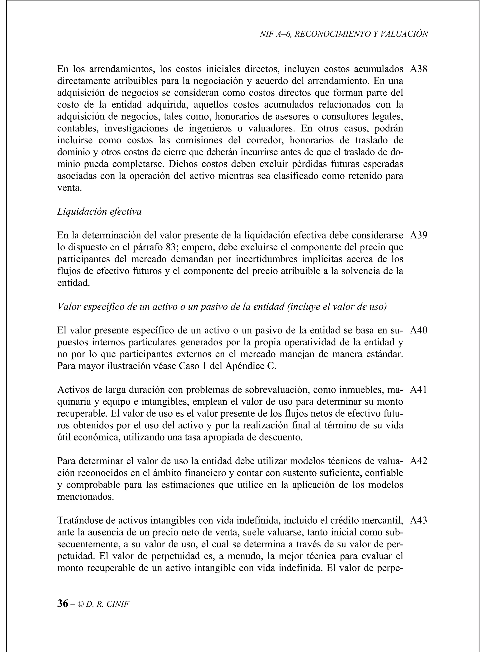 NIF A–6, RECONOCIMIENTO Y VALUACIÓN
36 – © D. R. CINIF
iones de ingenieros o valuadores. En otros casos, podrán
incluirse como costos las comisiones del corredor, honorarios de traslado de
A38
efectiva
específico de un activo o un pasivo de la entidad se basa en su-
puestos internos particulares generados por la propia operatividad de la entidad y
A40
por el uso del activo y por la realización final al término de su vida
útil económica, utilizando una tasa apropiada de descuento.
A41
Para determinar el valor de uso la entidad debe utilizar modelos técnicos de valua- A42
ante la ausencia de un precio neto de venta, suele valuarse, tanto inicial como sub-
secuentemente, a su valor de uso, el cual se determina a través de su valor de per-
petuidad. El valor de perpetuidad es, a menudo, la mejor técnica para evaluar el
monto recuperable de un activo intangible con vida indefinida. El valor de perpe-
A43
En los arrendamientos, los costos iniciales directos, incluyen costos acumulados
directamente atribuibles para la negociación y acuerdo del arrendamiento. En una
adquisición de negocios se consideran como costos directos que forman parte del
costo de la entidad adquirida, aquellos costos acumulados relacionados con la
adquisición de negocios, tales como, honorarios de asesores o consultores legales,
contables, investigac
dominio y otros costos de cierre que deberán incurrirse antes de que el traslado de do-
minio pueda completarse. Dichos costos deben excluir pérdidas futuras esperadas
asociadas con la operación del activo mientras sea clasificado como retenido para
venta.
Liquidación
En la determinación del valor presente de la liquidación efectiva debe considerarse
lo dispuesto en el párrafo 83; empero, debe excluirse el componente del precio que
participantes del mercado demandan por incertidumbres implícitas acerca de los
flujos de efectivo futuros y el componente del precio atribuible a la solvencia de la
entidad.
Valor específico de un activo o un pasivo de la entidad (incluye el valor de uso)
El valor presente
A39
no por lo que participantes externos en el mercado manejan de manera estándar.
Para mayor ilustración véase Caso 1 del Apéndice C.
Activos de larga duración con problemas de sobrevaluación, como inmuebles, ma-
quinaria y equipo e intangibles, emplean el valor de uso para determinar su monto
recuperable. El valor de uso es el valor presente de los flujos netos de efectivo futu-
ros obtenidos
ción reconocidos en el ámbito financiero y contar con sustento suficiente, confiable
y comprobable para las estimaciones que utilice en la aplicación de los modelos
mencionados.
Tratándose de activos intangibles con vida indefinida, incluido el crédito mercantil,
 