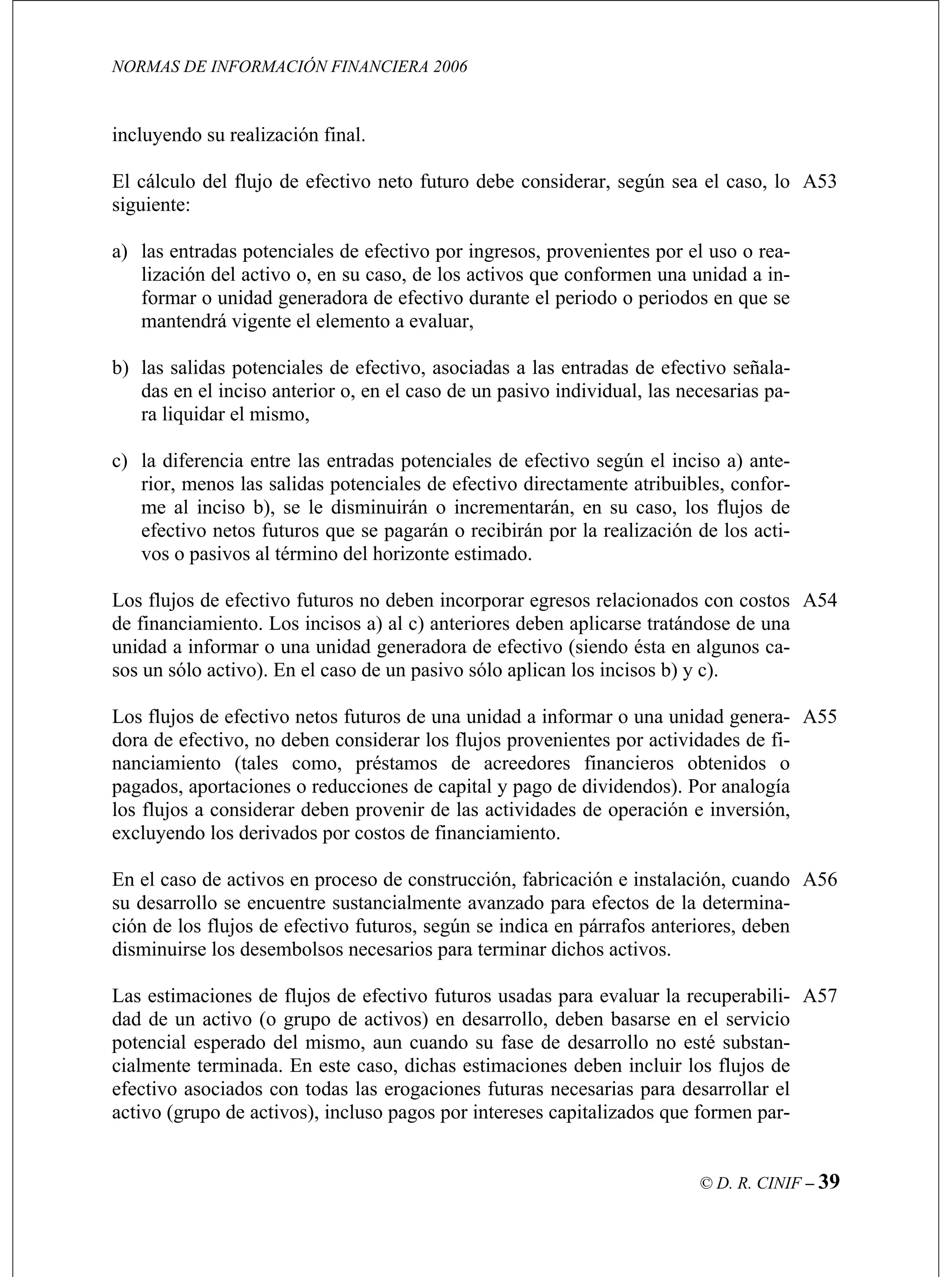 NORMAS DE INFORMACIÓN FINANCIERA 2006
© D. R. CINIF – 39
incluy
El cálculo del flujo de efectivo neto futuro debe considerar, según sea el caso, lo
sig
a) las
liza a unidad a in-
formar o unidad generadora de efectivo durante el periodo o periodos en que se
b) las entradas de efectivo señala-
das en el inciso anterior o, en el caso de un pasivo individual, las necesarias pa-
), se le disminuirán o incrementarán, en su caso, los flujos de
efectivo netos futuros que se pagarán o recibirán por la realización de los acti-
A53
A54
pagados, aportaciones o reducciones de capital y pago de dividendos). Por analogía
A55
A56
Las estimaciones de flujos de efectivo futuros usadas para evaluar la recuperabili-
dad de un activo (o grupo de activos) en desarrollo, deben basarse en el servicio
potencial esperado del mismo, aun cuando su fase de desarrollo no esté substan-
cialmente terminada. En este caso, dichas estimaciones deben incluir los flujos de
efectivo asociados con todas las erogaciones futuras necesarias para desarrollar el
activo (grupo de activos), incluso pagos por intereses capitalizados que formen par-
A57
endo su realización final.
uiente:
entradas potenciales de efectivo por ingresos, provenientes por el uso o rea-
ción del activo o, en su caso, de los activos que conformen un
mantendrá vigente el elemento a evaluar,
salidas potenciales de efectivo, asociadas a las
ra liquidar el mismo,
c) la diferencia entre las entradas potenciales de efectivo según el inciso a) ante-
rior, menos las salidas potenciales de efectivo directamente atribuibles, confor-
me al inciso b
vos o pasivos al término del horizonte estimado.
Los flujos de efectivo futuros no deben incorporar egresos relacionados con costos
de financiamiento. Los incisos a) al c) anteriores deben aplicarse tratándose de una
unidad a informar o una unidad generadora de efectivo (siendo ésta en algunos ca-
sos un sólo activo). En el caso de un pasivo sólo aplican los incisos b) y c).
Los flujos de efectivo netos futuros de una unidad a informar o una unidad genera-
dora de efectivo, no deben considerar los flujos provenientes por actividades de fi-
nanciamiento (tales como, préstamos de acreedores financieros obtenidos o
los flujos a considerar deben provenir de las actividades de operación e inversión,
excluyendo los derivados por costos de financiamiento.
En el caso de activos en proceso de construcción, fabricación e instalación, cuando
su desarrollo se encuentre sustancialmente avanzado para efectos de la determina-
ción de los flujos de efectivo futuros, según se indica en párrafos anteriores, deben
disminuirse los desembolsos necesarios para terminar dichos activos.
 