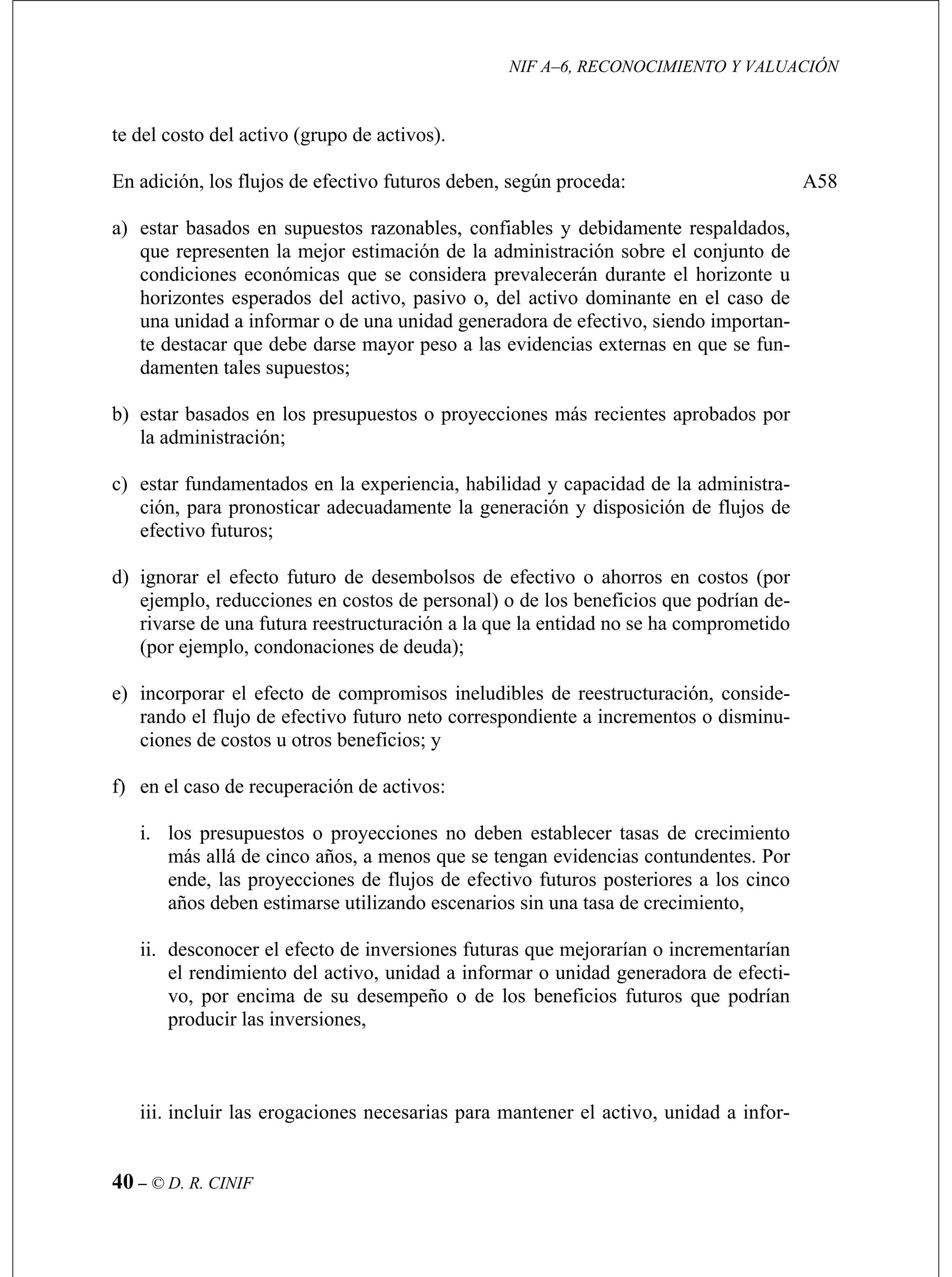 NIF A–6, RECONOCIMIENTO Y VALUACIÓN
40 – © D. R. CINIF
del activo (grupo de activos).
mente respaldados,
que representen la mejor estimación de la administración sobre el conjunto de
adora de efectivo, siendo importan-
te destacar que debe darse mayor peso a las evidencias externas en que se fun-
tar basados en los presupuestos o proyecciones más recientes aprobados por
la administración;
d) ignorar el efecto futuro de desembolsos de efectivo o ahorros en costos (por
e) incorporar el efecto de compromisos ineludibles de reestructuración, conside-
f)
ii. desconocer el efecto de inversiones futuras que mejorarían o incrementarían
iii. incluir las erogaciones necesarias para mantener el activo, unidad a infor-
te del costo
En adición, los flujos de efectivo futuros deben, según proceda:
a) estar basados en supuestos razonables, confiables y debida
condiciones económicas que se considera prevalecerán durante el horizonte u
horizontes esperados del activo, pasivo o, del activo dominante en el caso de
una unidad a informar o de una unidad gener
damenten tales supuestos;
b) es
c) estar fundamentados en la experiencia, habilidad y capacidad de la administra-
ción, para pronosticar adecuadamente la generación y disposición de flujos de
efectivo futuros;
ejemplo, reducciones en costos de personal) o de los beneficios que podrían de-
rivarse de una futura reestructuración a la que la entidad no se ha comprometido
(por ejemplo, condonaciones de deuda);
rando el flujo de efectivo futuro neto correspondiente a incrementos o disminu-
ciones de costos u otros beneficios; y
en el caso de recuperación de activos:
i. los presupuestos o proyecciones no deben establecer tasas de crecimiento
más allá de cinco años, a menos que se tengan evidencias contundentes. Por
ende, las proyecciones de flujos de efectivo futuros posteriores a los cinco
años deben estimarse utilizando escenarios sin una tasa de crecimiento,
el rendimiento del activo, unidad a informar o unidad generadora de efecti-
vo, por encima de su desempeño o de los beneficios futuros que podrían
producir las inversiones,
A58
 
