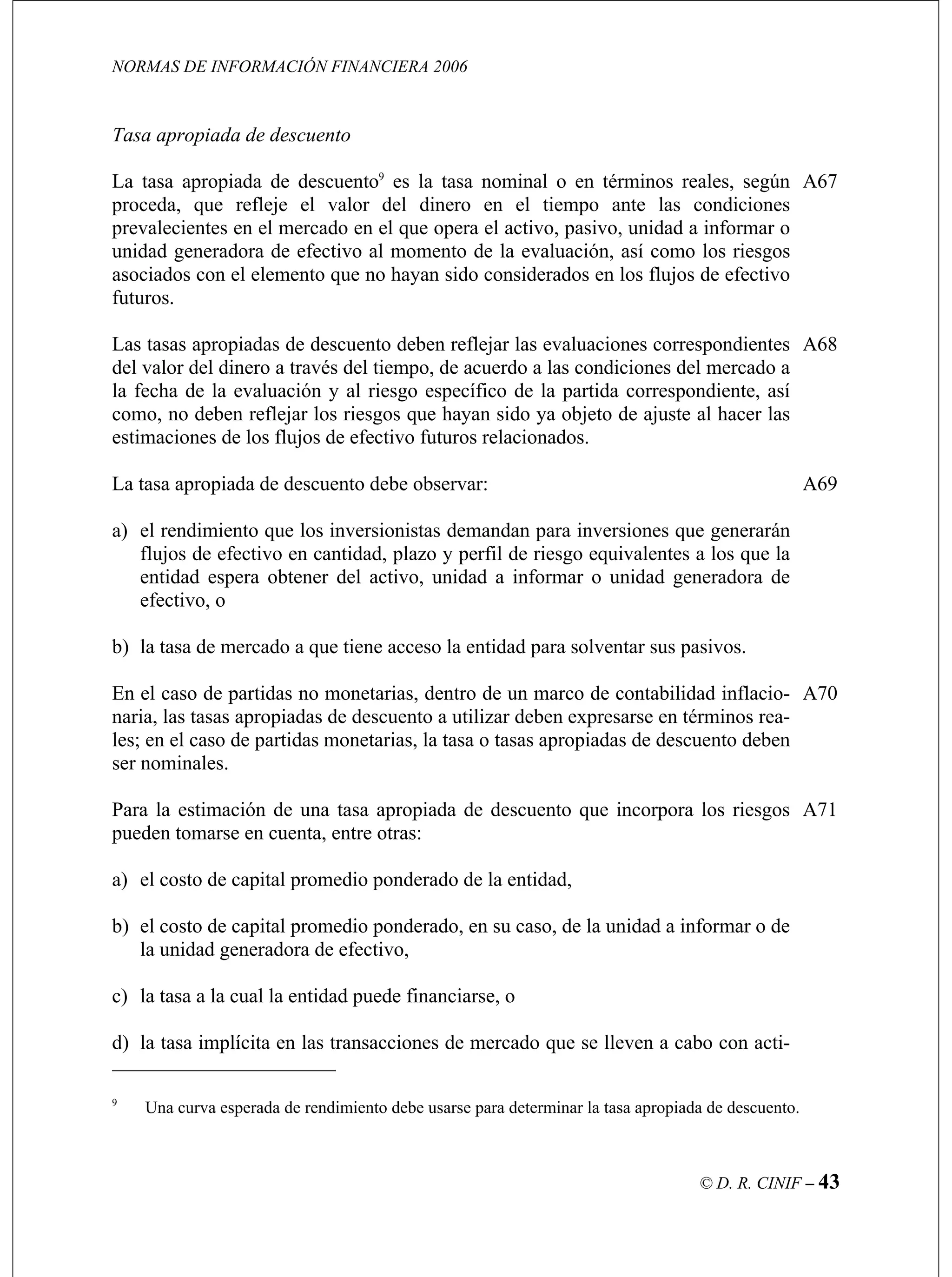 NORMAS DE INFORMACIÓN FINANCIERA 2006
© D. R. CINIF – 43
dinero en el tiempo ante las condiciones
prevalecientes en el mercado en el que opera el activo, pasivo, unidad a informar o
ra solventar sus pasivos.
A69
o monetarias, dentro de un marco de contabilidad inflacio-
de descuento a utilizar deben expresarse en términos rea-
A70
A71
Tasa apropiada de descuento
La tasa apropiada de descuento9
es la tasa nominal o en términos reales, según
proceda, que refleje el valor del
unidad generadora de efectivo al momento de la evaluación, así como los riesgos
asociados con el elemento que no hayan sido considerados en los flujos de efectivo
futuros.
A67
Las tasas apropiadas de descuento deben reflejar las evaluaciones correspondientes
del valor del dinero a través del tiempo, de acuerdo a las condiciones del mercado a
la fecha de la evaluación y al riesgo específico de la partida correspondiente, así
como, no deben reflejar los riesgos que hayan sido ya objeto de ajuste al hacer las
estimaciones de los flujos de efectivo futuros relacionados.
La tasa apropiada de descuento debe observar:
A68
a) el rendimiento que los inversionistas demandan para inversiones que generarán
flujos de efectivo en cantidad, plazo y perfil de riesgo equivalentes a los que la
entidad espera obtener del activo, unidad a informar o unidad generadora de
efectivo, o
b) la tasa de mercado a que tiene acceso la entidad pa
En el caso de partidas n
naria, las tasas apropiadas
les; en el caso de partidas monetarias, la tasa o tasas apropiadas de descuento deben
ser nominales.
Para la estimación de una tasa apropiada de descuento que incorpora los riesgos
pueden tomarse en cuenta, entre otras:
a) el costo de capital promedio ponderado de la entidad,
b) el costo de capital promedio ponderado, en su caso, de la unidad a informar o de
la unidad generadora de efectivo,
c) la tasa a la cual la entidad puede financiarse, o
d) la tasa implícita en las transacciones de mercado que se lleven a cabo con acti-
9
Una curva esperada de rendimiento debe usarse para determinar la tasa apropiada de descuento.
 