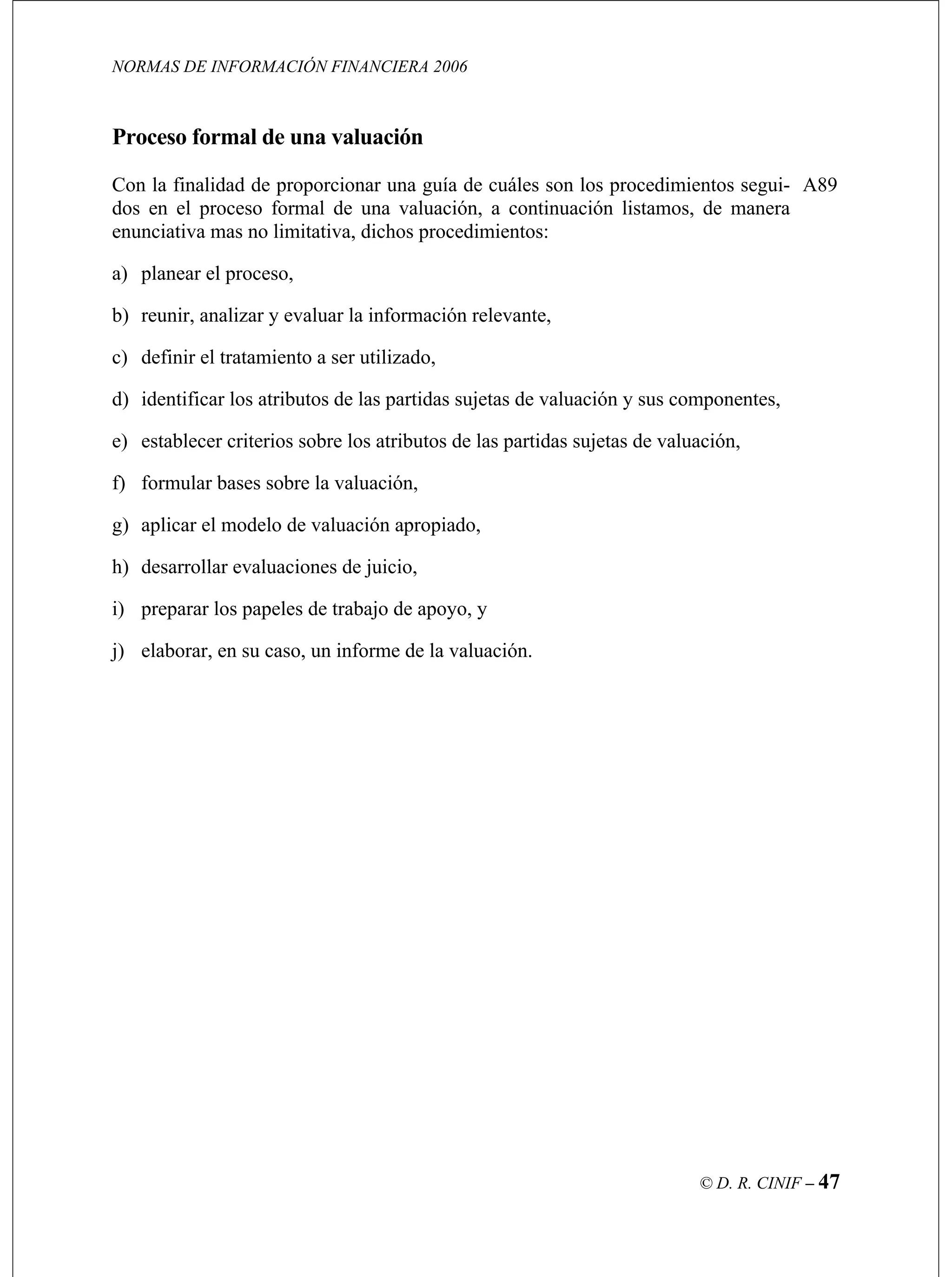 NORMAS DE INFORMACIÓN FINANCIERA 2006
© D. R. CINIF – 47
on la finalidad de proporcionar una guía de cuáles son los procedimientos segui-
dos en el proceso formal de una valuación, a continuación listamos, de manera
enunciativa mas no limitativa, dichos procedimientos:
a) planear el proceso,
b) reunir, analizar y evaluar la información relevante,
c) definir el tratamiento a ser utilizado,
d) identificar los atributos de las partidas sujetas de valuación y sus componentes,
e) establecer criterios sobre los atributos de las partidas sujetas de valuación,
f) formular bases sobre la valuación,
g) aplicar el modelo de valuación apropiado,
h) desarrollar evaluaciones de juicio,
i) preparar los papeles de trabajo de apoyo, y
j) elaborar, en su caso, un informe de la valuación.
A89
Proceso formal de una valuación
C
 