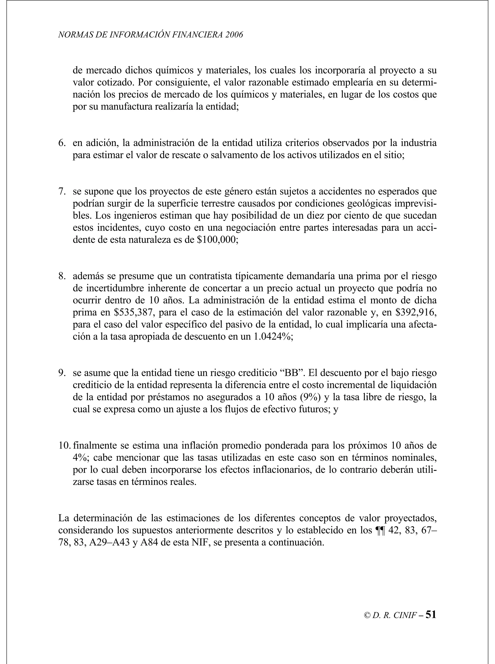 NORMAS DE INFORMACIÓN FINANCIERA 2006
© D. R. CINIF – 51
royecto a su
valor cotizado. Por consiguiente, el valor razonable estimado emplearía en su determi-
ercado de los químicos y materiales, en lugar de los costos que
ar el valor de rescate o salvamento de los activos utilizados en el sitio;
9. se asume que la entidad tiene un riesgo crediticio “BB”. El descuento por el bajo riesgo
,
por lo cual deben incorporarse los efectos inflacionarios, de lo contrario deberán utili-
de mercado dichos químicos y materiales, los cuales los incorporaría al p
nación los precios de m
por su manufactura realizaría la entidad;
6. en adición, la administración de la entidad utiliza criterios observados por la industria
para estim
7. se supone que los proyectos de este género están sujetos a accidentes no esperados que
podrían surgir de la superficie terrestre causados por condiciones geológicas imprevisi-
bles. Los ingenieros estiman que hay posibilidad de un diez por ciento de que sucedan
estos incidentes, cuyo costo en una negociación entre partes interesadas para un acci-
dente de esta naturaleza es de $100,000;
8. además se presume que un contratista típicamente demandaría una prima por el riesgo
de incertidumbre inherente de concertar a un precio actual un proyecto que podría no
ocurrir dentro de 10 años. La administración de la entidad estima el monto de dicha
prima en $535,387, para el caso de la estimación del valor razonable y, en $392,916,
para el caso del valor específico del pasivo de la entidad, lo cual implicaría una afecta-
ción a la tasa apropiada de descuento en un 1.0424%;
crediticio de la entidad representa la diferencia entre el costo incremental de liquidación
de la entidad por préstamos no asegurados a 10 años (9%) y la tasa libre de riesgo, la
cual se expresa como un ajuste a los flujos de efectivo futuros; y
10.finalmente se estima una inflación promedio ponderada para los próximos 10 años de
4%; cabe mencionar que las tasas utilizadas en este caso son en términos nominales
zarse tasas en términos reales.
La determinación de las estimaciones de los diferentes conceptos de valor proyectados,
considerando los supuestos anteriormente descritos y lo establecido en los ¶¶ 42, 83, 67–
78, 83, A29–A43 y A84 de esta NIF, se presenta a continuación.
 