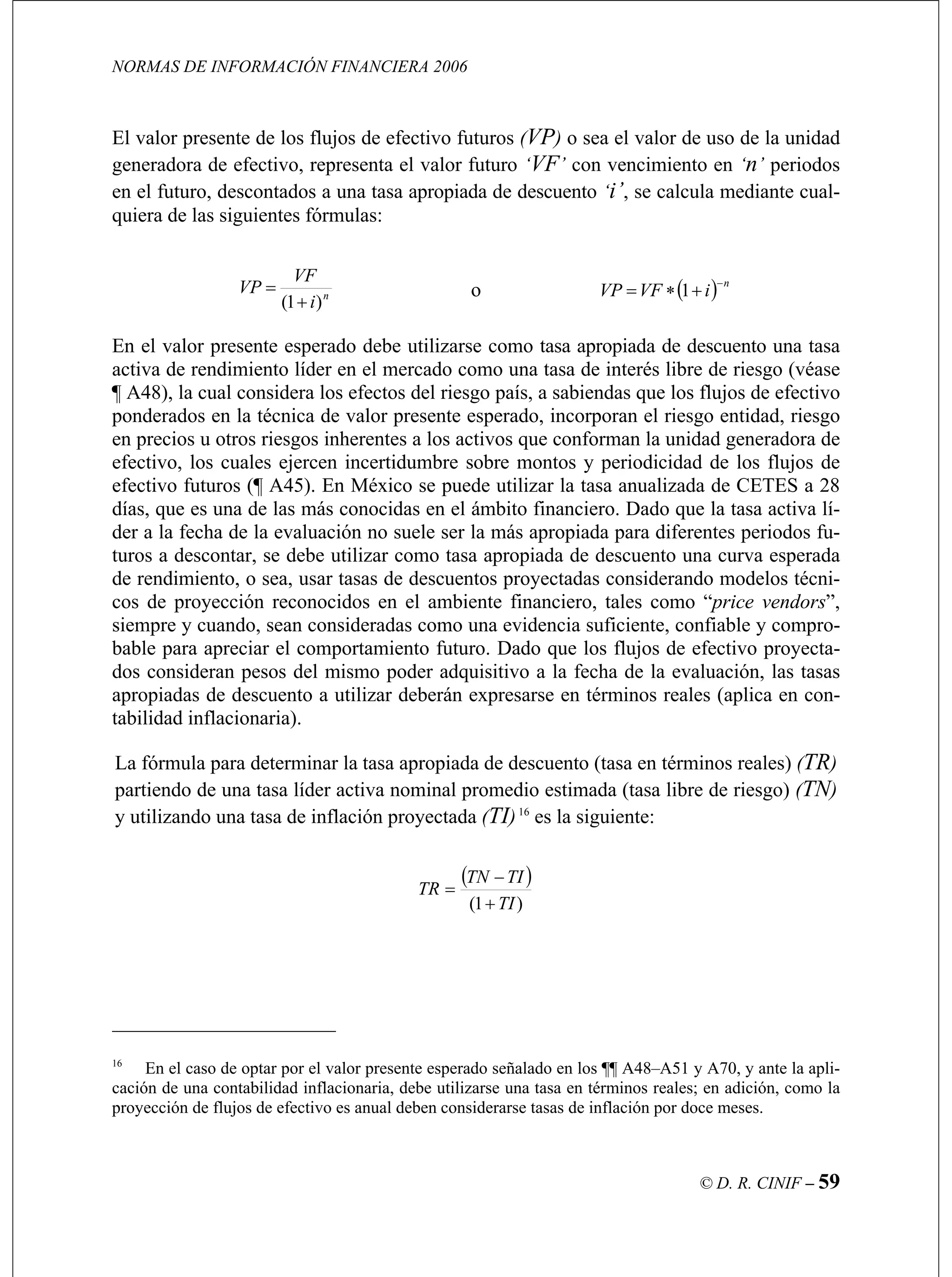 NORMAS DE INFORMACIÓN FINANCIERA 2006
© D. R. CINIF – 59
el valor futuro ‘VF’ con vencimiento en ‘n’ periodos
en el futuro, descontados a una tasa apropiada de descuento ‘i’, se calcula mediante cual-
quiera de las siguientes fórmulas:
El valor presente de los flujos de efectivo futuros (VP) o sea el valor de uso de la unidad
generadora de efectivo, representa
n
i)1( +
VF
= ( )VP o n−
iVFVP +∗
En el valor presente esperado debe utilizarse como tasa apropiada de descuento una tasa
activa de rendimiento líder en el mercado como una tasa de interés libre d véase
¶ A48), la cual considera los efectos del riesgo país, a sabiendas que los flujos de efectivo
ponderados en la técnica de valor presente esperado, incorporan el riesgo entidad, riesgo
en precios u otros riesgos inherentes a los activos que conforman la unidad generadora de
efectivo, los cuales ejercen incertidumbre sobre m cidad de los flujos de
efectivo futuros (¶ A45). En México se puede utilizar la tasa anualizada de CETES a 28
días, que es una s co el ámbito financiero. Dado que la tasa activa lí-
más apropiada para diferentes periodos fu-
ros a descontar, se debe utilizar como tasa apropiada de descuento una curva esperada
los flujos de efectivo proyecta-
dos consideran pesos del mismo poder adquisitivo a la fecha de la evaluación, las tasas
apropiadas de descuento a utilizar deberán expresarse en términos reales (aplica en con-
tabilidad inflacionaria).
La fórmula para determinar la tasa apropiada nto (tasa en términos reales) (TR)
partiendo de una tasa líder activa nominal promedio estimada (tasa libre de riesgo) (TN)
y utilizando una tasa de inflación proyectada (TI)16
es la siguiente:
= 1
e riesgo (
ontos y periodi
de las má nocidas en
der a la fecha de la evaluación no suele ser la
tu
de rendimiento, o sea, usar tasas de descuentos proyectadas considerando modelos técni-
cos de proyección reconocidos en el ambiente financiero, tales como “price vendors”,
siempre y cuando, sean consideradas como una evidencia suficiente, confiable y compro-
bable para apreciar el comportamiento futuro. Dado que
de descue
( )
)1( TI
TITN
TR
+
−
=
16
En el caso de optar por el valor presente esperado señalado en los ¶¶ A48–A51 y A70, y ante la apli-
cación de una contabilidad inflacionaria, debe utilizarse una tasa en términos reales; en adición, como la
proyección de flujos de efectivo es anual deben considerarse tasas de inflación por doce meses.
 