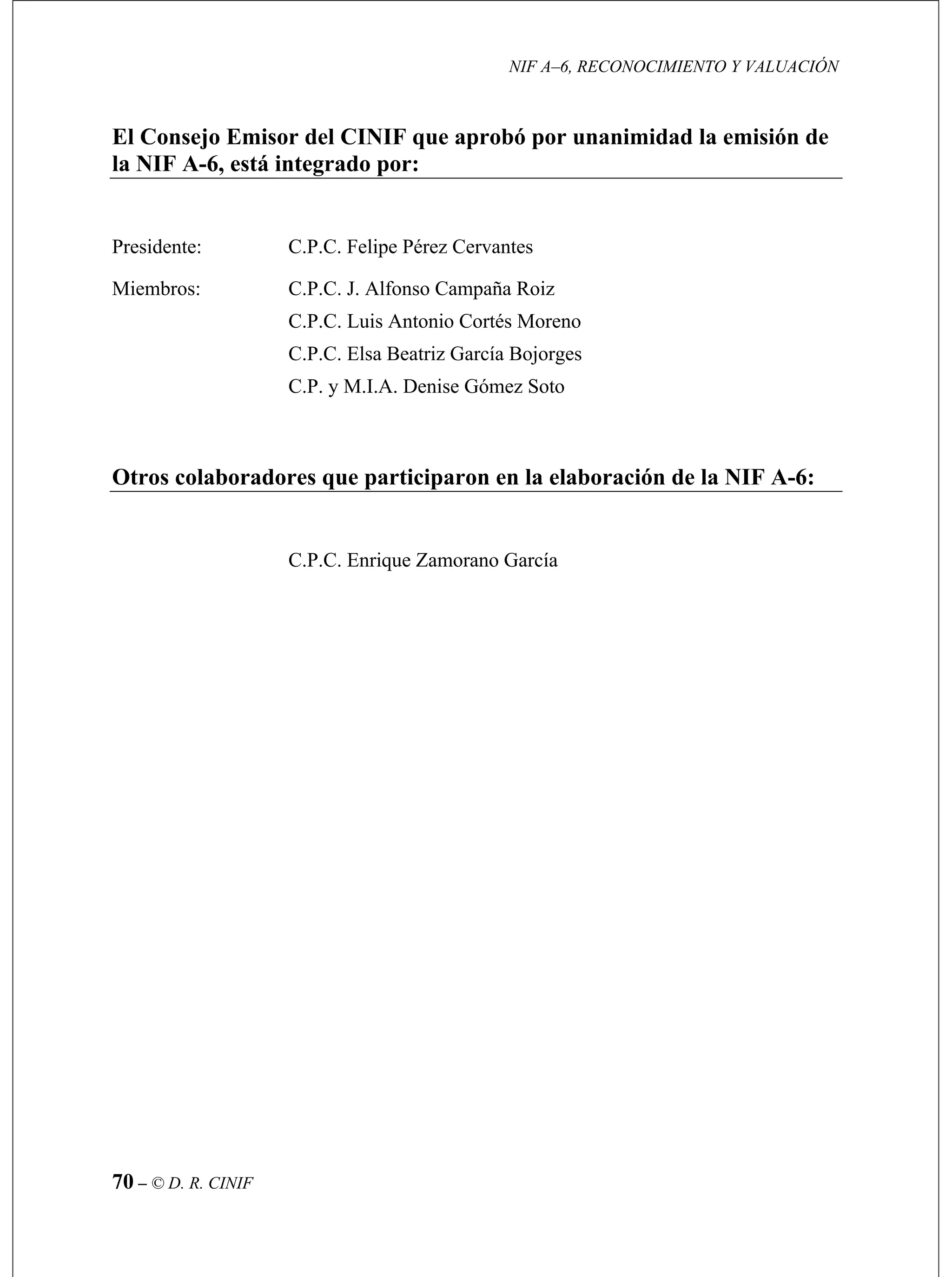NIF A–6, RECONOCIMIENTO Y VALUACIÓN
70 – © D. R. CINIF
El Consejo Emisor del CINIF que aprobó por unanimidad la emisión de
la NIF A-6, está integrado por:
Presidente: C.P.C. Felipe Pérez Cervantes
Miembros: C.P.C. J. Alfonso Campaña Roiz
C.P.C. Luis Antonio Cortés Moreno
C.P.C. Elsa Beatriz García Bojorges
C.P. y M.I.A. Denise Gómez Soto
Otros colaboradores que participaron en la elaboración de la NIF A-6:
C.P.C. Enrique Zamorano García
 