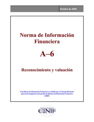 Octubre de 2005
Norma de Información
Financiera
A–6
Reconocimiento y valuación
Esta Norma de Información Financiera es emitida por el Consejo Mexicano
para la Investigación y Desarrollo de Normas de Información Financiera
(CINIF)
 