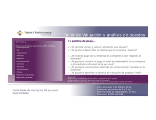 +                                                        Taller de Valuación y análisis de puestos
  Taller dirigido a:                                        Tu política de pago…

  Directores, Gerentes, Supervisores, Jefes, Analistas,
  Coordinadores de;                                             ¿Te permite atraer y retener al talento que deseas?
      RH                                                       ¿Te ayuda a desarrollar al talento que tu empresa requiere?
      Capacitación
      Personal                                                 ¿El nivel de pago de tu empresa es competitivo con respecto al
   Selección                                                    mercado?
   Compensaciones                                              ¿Te gustaría vincular el pago al nivel de desempeño de tu empresa
      Compras                                                   y al resultado individual de la persona?
      Finanzas                                                 ¿Te gustaría implementar sistemas de compensación variable en tu
      Administración                                            empresa?
       Planta
   
                                                                ¿Te gustaría aprender la técnica de valuación de puestos *HAY?
   Relaciones    Industriales
   Relaciones    Laborales                                Técnica HAY
                                                           • Proporciona una metodología para el análisis y clasificación de los puestos.
                                                           • Enfoque práctico y teórico del proceso de valuación de puestos.
                                                           • Brinda variables importantes para un desarrollo exitoso en el mantenimiento y diseño del sistema.



                                                                                                       Inicio el jueves 3 de febrero 2011
Fecha límite de inscripción 28 de enero                                                                6 sesiones en jueves de 3 a 7 pm.
                                                                                                       Total de horas de capacitación: 24 hrs.
Cupo limitado                                                                                          Inversión; 6,000 más IVA
 